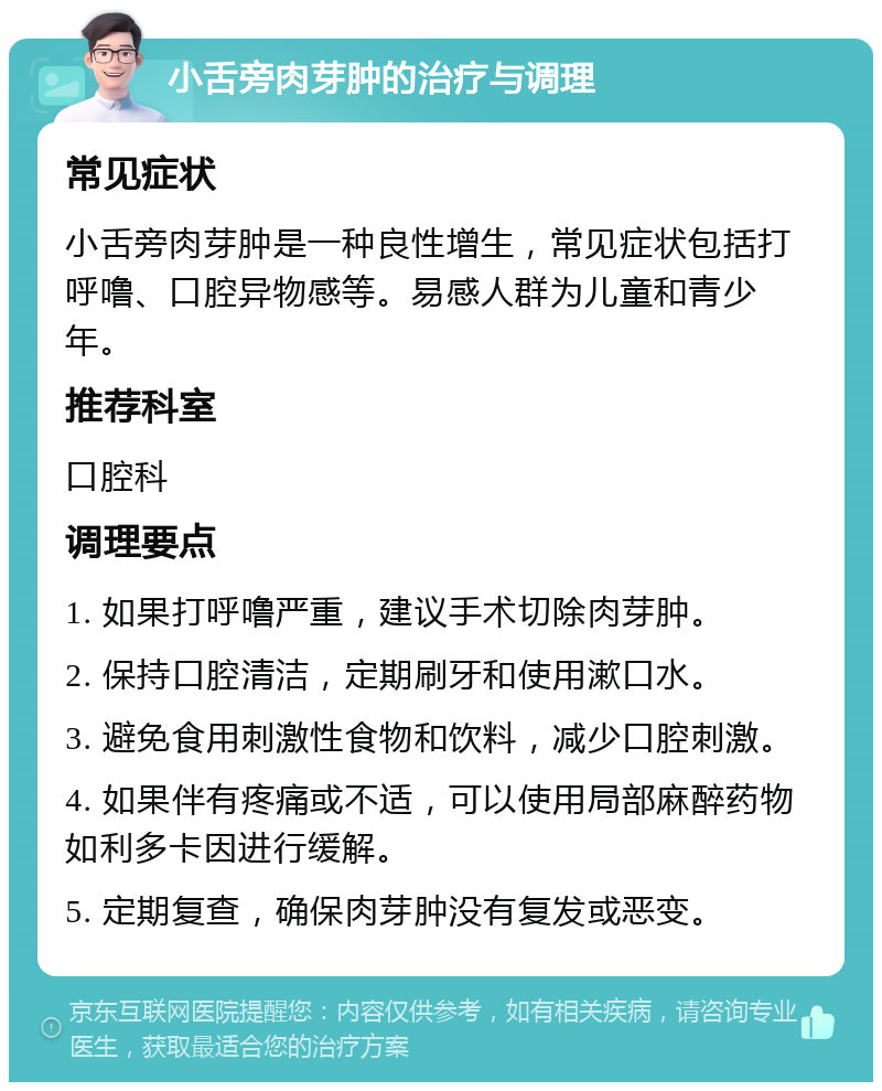 小舌旁肉芽肿的治疗与调理 常见症状 小舌旁肉芽肿是一种良性增生，常见症状包括打呼噜、口腔异物感等。易感人群为儿童和青少年。 推荐科室 口腔科 调理要点 1. 如果打呼噜严重，建议手术切除肉芽肿。 2. 保持口腔清洁，定期刷牙和使用漱口水。 3. 避免食用刺激性食物和饮料，减少口腔刺激。 4. 如果伴有疼痛或不适，可以使用局部麻醉药物如利多卡因进行缓解。 5. 定期复查，确保肉芽肿没有复发或恶变。