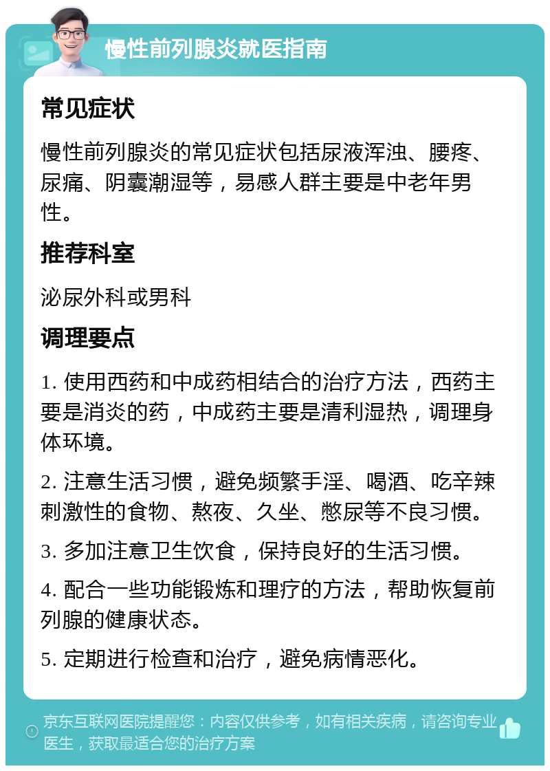 慢性前列腺炎就医指南 常见症状 慢性前列腺炎的常见症状包括尿液浑浊、腰疼、尿痛、阴囊潮湿等，易感人群主要是中老年男性。 推荐科室 泌尿外科或男科 调理要点 1. 使用西药和中成药相结合的治疗方法，西药主要是消炎的药，中成药主要是清利湿热，调理身体环境。 2. 注意生活习惯，避免频繁手淫、喝酒、吃辛辣刺激性的食物、熬夜、久坐、憋尿等不良习惯。 3. 多加注意卫生饮食，保持良好的生活习惯。 4. 配合一些功能锻炼和理疗的方法，帮助恢复前列腺的健康状态。 5. 定期进行检查和治疗，避免病情恶化。