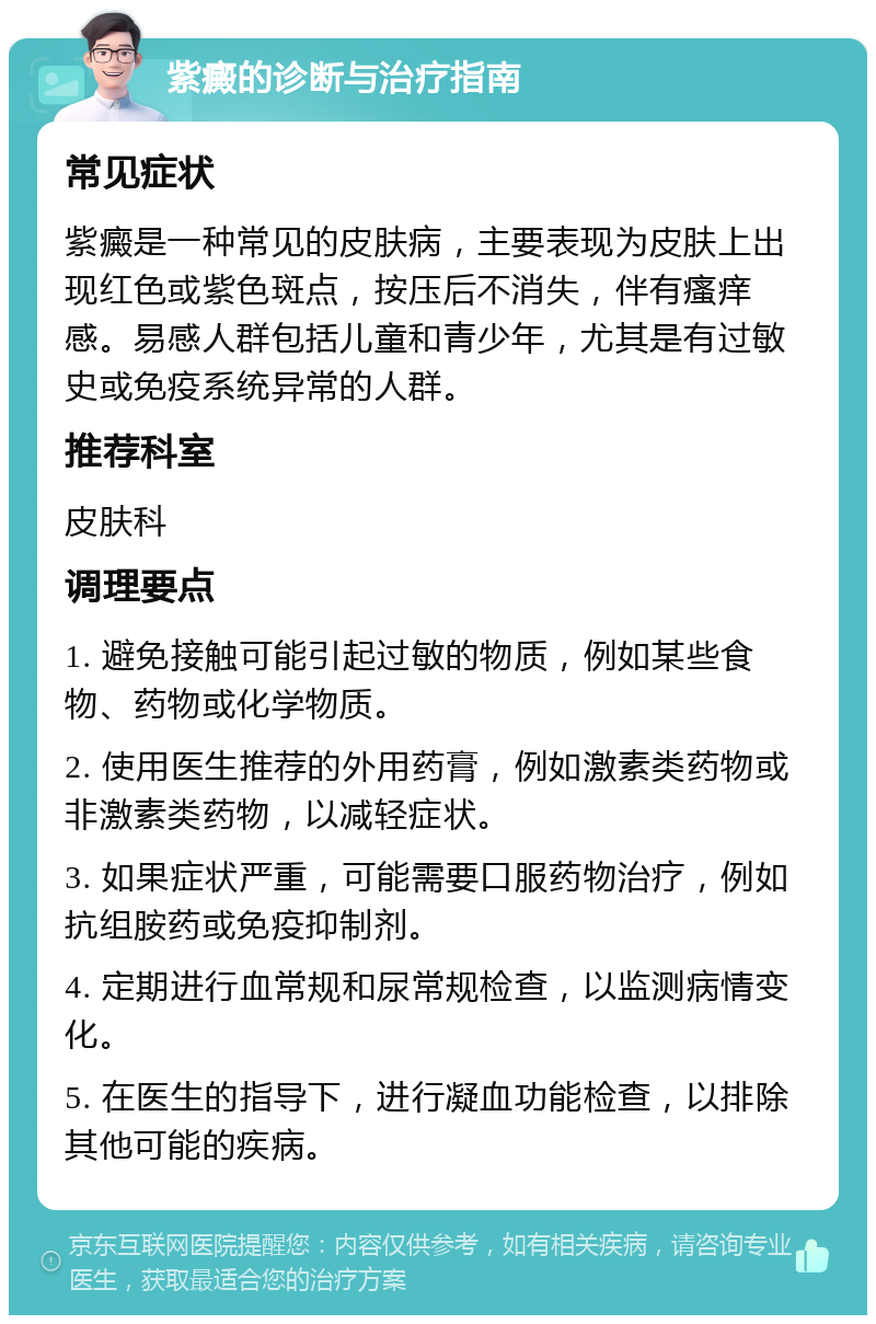 紫癜的诊断与治疗指南 常见症状 紫癜是一种常见的皮肤病，主要表现为皮肤上出现红色或紫色斑点，按压后不消失，伴有瘙痒感。易感人群包括儿童和青少年，尤其是有过敏史或免疫系统异常的人群。 推荐科室 皮肤科 调理要点 1. 避免接触可能引起过敏的物质，例如某些食物、药物或化学物质。 2. 使用医生推荐的外用药膏，例如激素类药物或非激素类药物，以减轻症状。 3. 如果症状严重，可能需要口服药物治疗，例如抗组胺药或免疫抑制剂。 4. 定期进行血常规和尿常规检查，以监测病情变化。 5. 在医生的指导下，进行凝血功能检查，以排除其他可能的疾病。