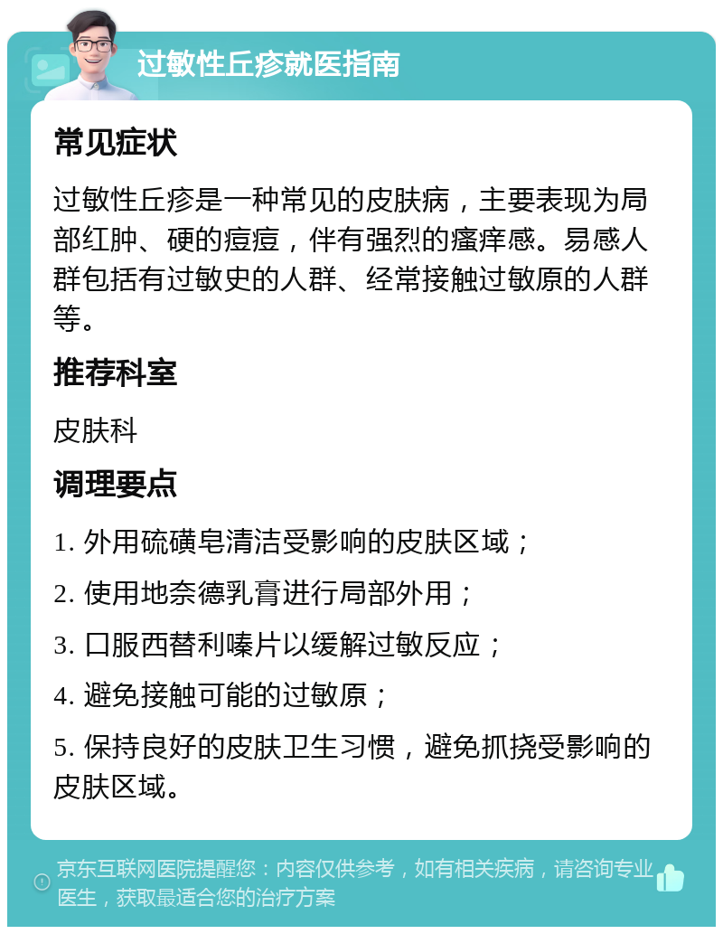 过敏性丘疹就医指南 常见症状 过敏性丘疹是一种常见的皮肤病，主要表现为局部红肿、硬的痘痘，伴有强烈的瘙痒感。易感人群包括有过敏史的人群、经常接触过敏原的人群等。 推荐科室 皮肤科 调理要点 1. 外用硫磺皂清洁受影响的皮肤区域； 2. 使用地奈德乳膏进行局部外用； 3. 口服西替利嗪片以缓解过敏反应； 4. 避免接触可能的过敏原； 5. 保持良好的皮肤卫生习惯，避免抓挠受影响的皮肤区域。