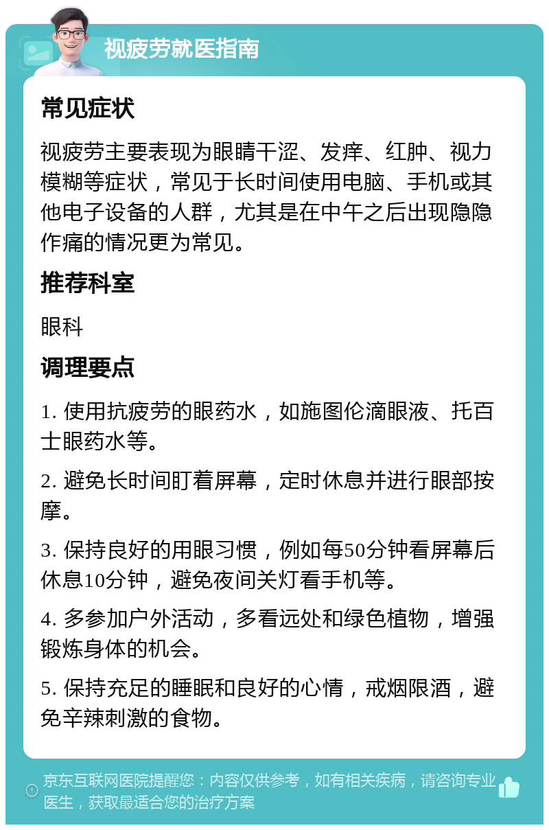 视疲劳就医指南 常见症状 视疲劳主要表现为眼睛干涩、发痒、红肿、视力模糊等症状，常见于长时间使用电脑、手机或其他电子设备的人群，尤其是在中午之后出现隐隐作痛的情况更为常见。 推荐科室 眼科 调理要点 1. 使用抗疲劳的眼药水，如施图伦滴眼液、托百士眼药水等。 2. 避免长时间盯着屏幕，定时休息并进行眼部按摩。 3. 保持良好的用眼习惯，例如每50分钟看屏幕后休息10分钟，避免夜间关灯看手机等。 4. 多参加户外活动，多看远处和绿色植物，增强锻炼身体的机会。 5. 保持充足的睡眠和良好的心情，戒烟限酒，避免辛辣刺激的食物。