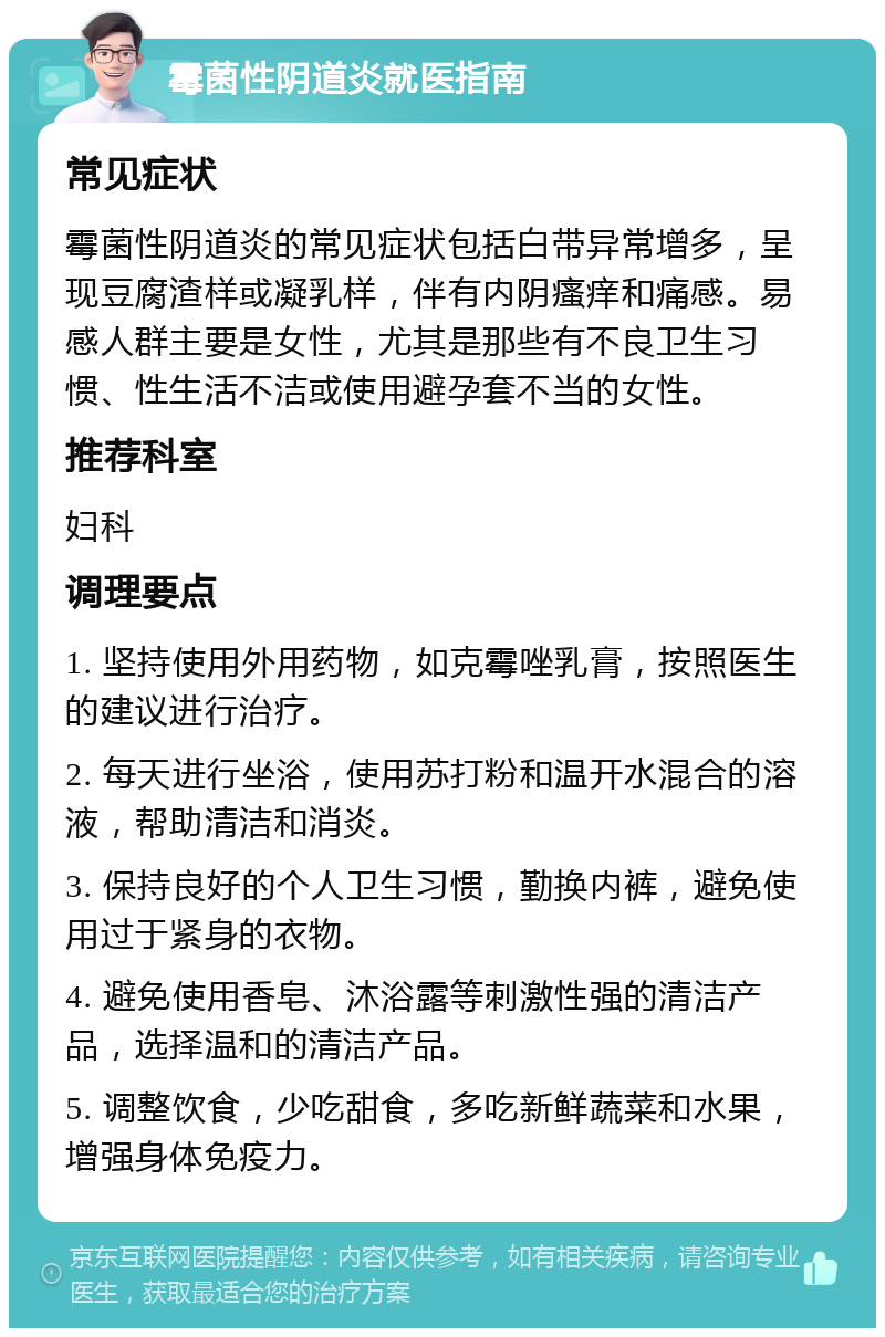 霉菌性阴道炎就医指南 常见症状 霉菌性阴道炎的常见症状包括白带异常增多，呈现豆腐渣样或凝乳样，伴有内阴瘙痒和痛感。易感人群主要是女性，尤其是那些有不良卫生习惯、性生活不洁或使用避孕套不当的女性。 推荐科室 妇科 调理要点 1. 坚持使用外用药物，如克霉唑乳膏，按照医生的建议进行治疗。 2. 每天进行坐浴，使用苏打粉和温开水混合的溶液，帮助清洁和消炎。 3. 保持良好的个人卫生习惯，勤换内裤，避免使用过于紧身的衣物。 4. 避免使用香皂、沐浴露等刺激性强的清洁产品，选择温和的清洁产品。 5. 调整饮食，少吃甜食，多吃新鲜蔬菜和水果，增强身体免疫力。