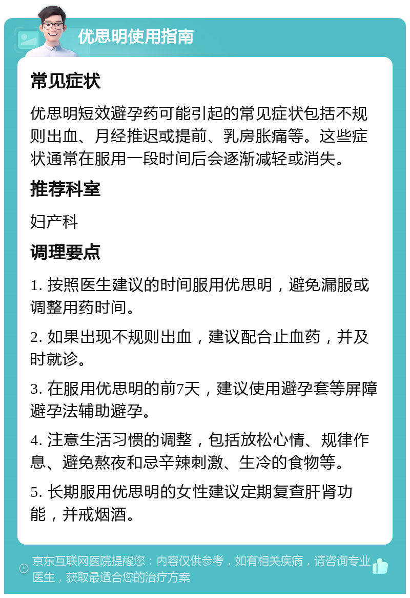 优思明使用指南 常见症状 优思明短效避孕药可能引起的常见症状包括不规则出血、月经推迟或提前、乳房胀痛等。这些症状通常在服用一段时间后会逐渐减轻或消失。 推荐科室 妇产科 调理要点 1. 按照医生建议的时间服用优思明，避免漏服或调整用药时间。 2. 如果出现不规则出血，建议配合止血药，并及时就诊。 3. 在服用优思明的前7天，建议使用避孕套等屏障避孕法辅助避孕。 4. 注意生活习惯的调整，包括放松心情、规律作息、避免熬夜和忌辛辣刺激、生冷的食物等。 5. 长期服用优思明的女性建议定期复查肝肾功能，并戒烟酒。