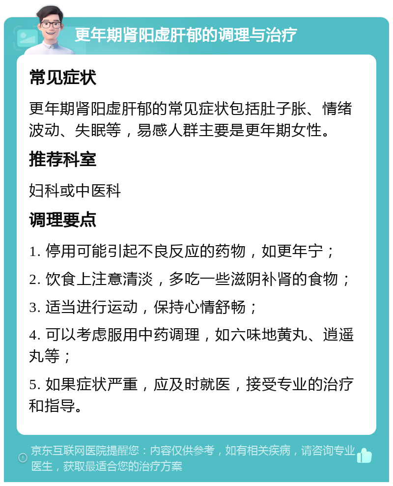 更年期肾阳虚肝郁的调理与治疗 常见症状 更年期肾阳虚肝郁的常见症状包括肚子胀、情绪波动、失眠等，易感人群主要是更年期女性。 推荐科室 妇科或中医科 调理要点 1. 停用可能引起不良反应的药物，如更年宁； 2. 饮食上注意清淡，多吃一些滋阴补肾的食物； 3. 适当进行运动，保持心情舒畅； 4. 可以考虑服用中药调理，如六味地黄丸、逍遥丸等； 5. 如果症状严重，应及时就医，接受专业的治疗和指导。