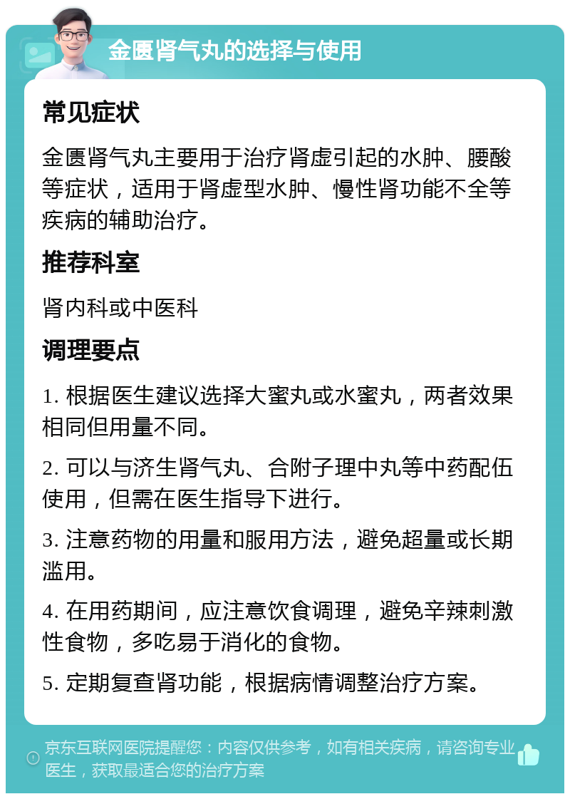 金匮肾气丸的选择与使用 常见症状 金匮肾气丸主要用于治疗肾虚引起的水肿、腰酸等症状，适用于肾虚型水肿、慢性肾功能不全等疾病的辅助治疗。 推荐科室 肾内科或中医科 调理要点 1. 根据医生建议选择大蜜丸或水蜜丸，两者效果相同但用量不同。 2. 可以与济生肾气丸、合附子理中丸等中药配伍使用，但需在医生指导下进行。 3. 注意药物的用量和服用方法，避免超量或长期滥用。 4. 在用药期间，应注意饮食调理，避免辛辣刺激性食物，多吃易于消化的食物。 5. 定期复查肾功能，根据病情调整治疗方案。