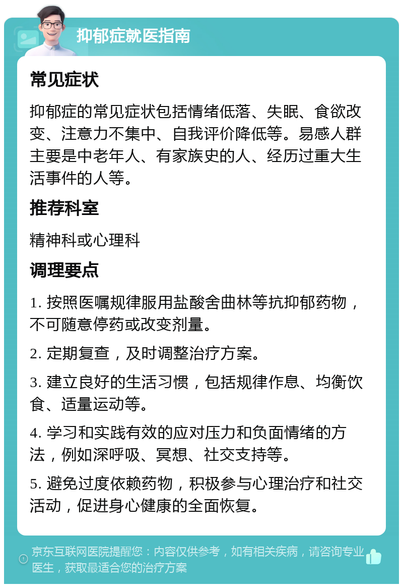 抑郁症就医指南 常见症状 抑郁症的常见症状包括情绪低落、失眠、食欲改变、注意力不集中、自我评价降低等。易感人群主要是中老年人、有家族史的人、经历过重大生活事件的人等。 推荐科室 精神科或心理科 调理要点 1. 按照医嘱规律服用盐酸舍曲林等抗抑郁药物，不可随意停药或改变剂量。 2. 定期复查，及时调整治疗方案。 3. 建立良好的生活习惯，包括规律作息、均衡饮食、适量运动等。 4. 学习和实践有效的应对压力和负面情绪的方法，例如深呼吸、冥想、社交支持等。 5. 避免过度依赖药物，积极参与心理治疗和社交活动，促进身心健康的全面恢复。