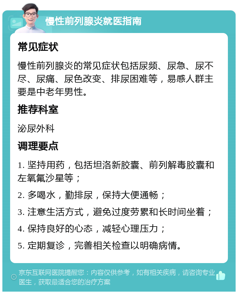 慢性前列腺炎就医指南 常见症状 慢性前列腺炎的常见症状包括尿频、尿急、尿不尽、尿痛、尿色改变、排尿困难等，易感人群主要是中老年男性。 推荐科室 泌尿外科 调理要点 1. 坚持用药，包括坦洛新胶囊、前列解毒胶囊和左氧氟沙星等； 2. 多喝水，勤排尿，保持大便通畅； 3. 注意生活方式，避免过度劳累和长时间坐着； 4. 保持良好的心态，减轻心理压力； 5. 定期复诊，完善相关检查以明确病情。