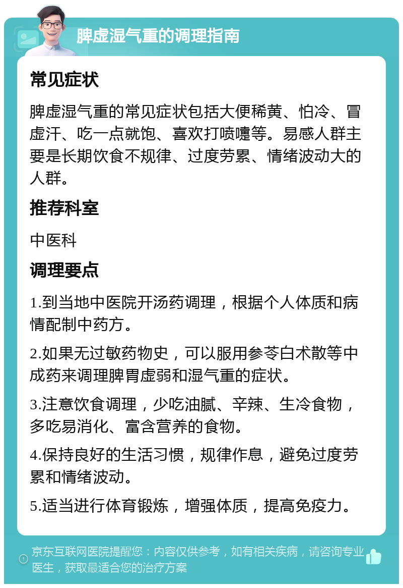 脾虚湿气重的调理指南 常见症状 脾虚湿气重的常见症状包括大便稀黄、怕冷、冒虚汗、吃一点就饱、喜欢打喷嚏等。易感人群主要是长期饮食不规律、过度劳累、情绪波动大的人群。 推荐科室 中医科 调理要点 1.到当地中医院开汤药调理，根据个人体质和病情配制中药方。 2.如果无过敏药物史，可以服用参苓白术散等中成药来调理脾胃虚弱和湿气重的症状。 3.注意饮食调理，少吃油腻、辛辣、生冷食物，多吃易消化、富含营养的食物。 4.保持良好的生活习惯，规律作息，避免过度劳累和情绪波动。 5.适当进行体育锻炼，增强体质，提高免疫力。