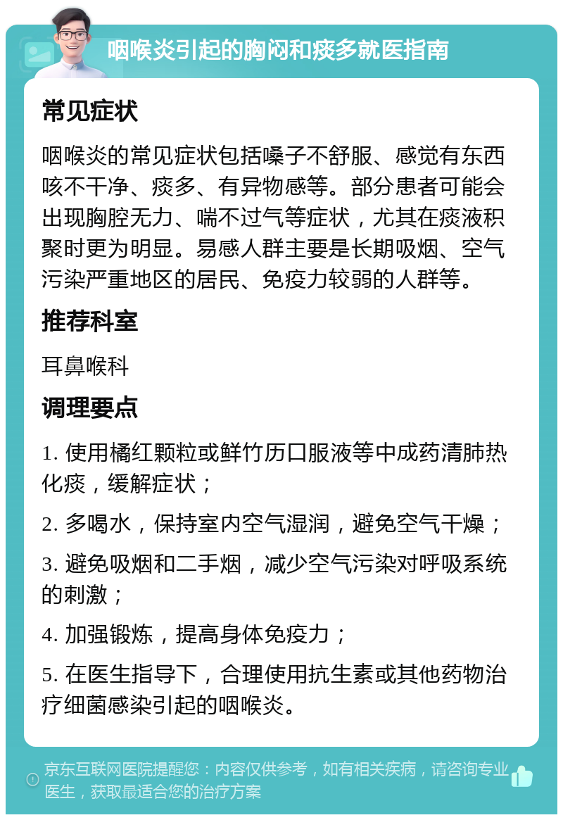 咽喉炎引起的胸闷和痰多就医指南 常见症状 咽喉炎的常见症状包括嗓子不舒服、感觉有东西咳不干净、痰多、有异物感等。部分患者可能会出现胸腔无力、喘不过气等症状，尤其在痰液积聚时更为明显。易感人群主要是长期吸烟、空气污染严重地区的居民、免疫力较弱的人群等。 推荐科室 耳鼻喉科 调理要点 1. 使用橘红颗粒或鲜竹历口服液等中成药清肺热化痰，缓解症状； 2. 多喝水，保持室内空气湿润，避免空气干燥； 3. 避免吸烟和二手烟，减少空气污染对呼吸系统的刺激； 4. 加强锻炼，提高身体免疫力； 5. 在医生指导下，合理使用抗生素或其他药物治疗细菌感染引起的咽喉炎。