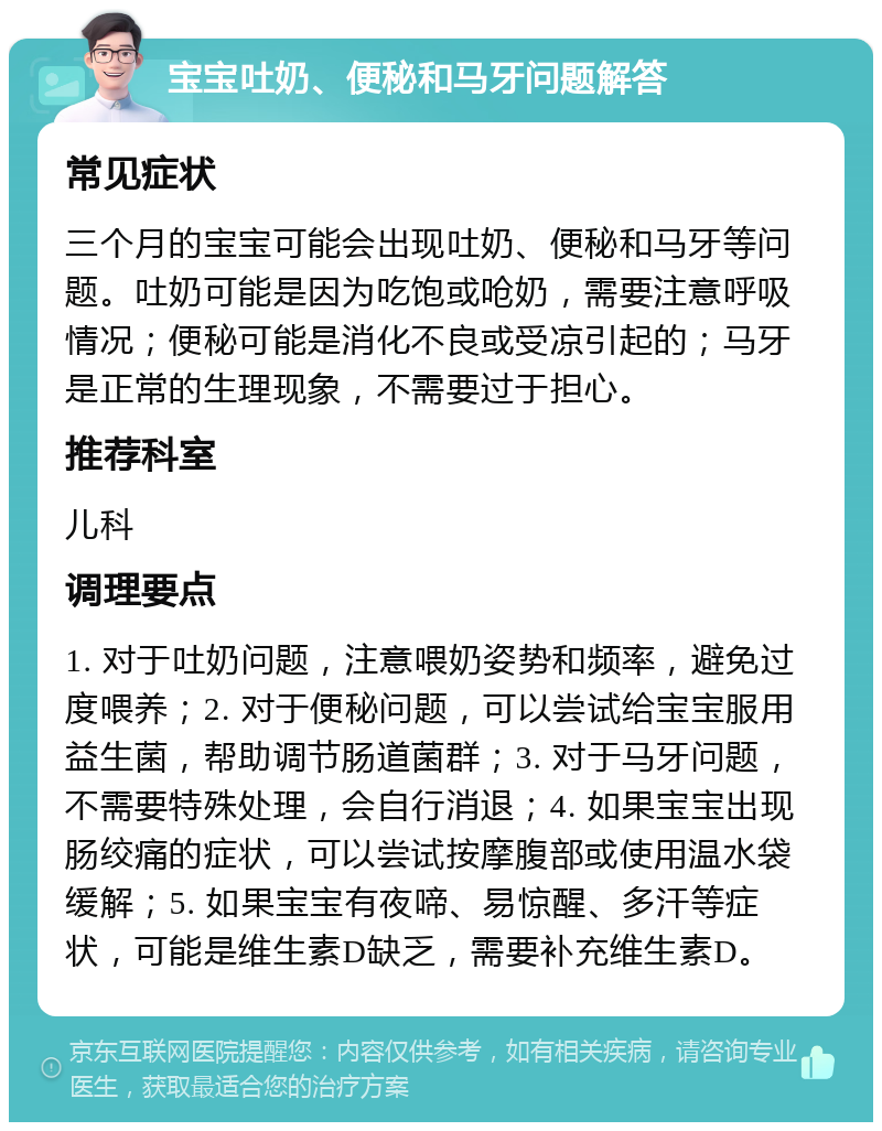 宝宝吐奶、便秘和马牙问题解答 常见症状 三个月的宝宝可能会出现吐奶、便秘和马牙等问题。吐奶可能是因为吃饱或呛奶，需要注意呼吸情况；便秘可能是消化不良或受凉引起的；马牙是正常的生理现象，不需要过于担心。 推荐科室 儿科 调理要点 1. 对于吐奶问题，注意喂奶姿势和频率，避免过度喂养；2. 对于便秘问题，可以尝试给宝宝服用益生菌，帮助调节肠道菌群；3. 对于马牙问题，不需要特殊处理，会自行消退；4. 如果宝宝出现肠绞痛的症状，可以尝试按摩腹部或使用温水袋缓解；5. 如果宝宝有夜啼、易惊醒、多汗等症状，可能是维生素D缺乏，需要补充维生素D。