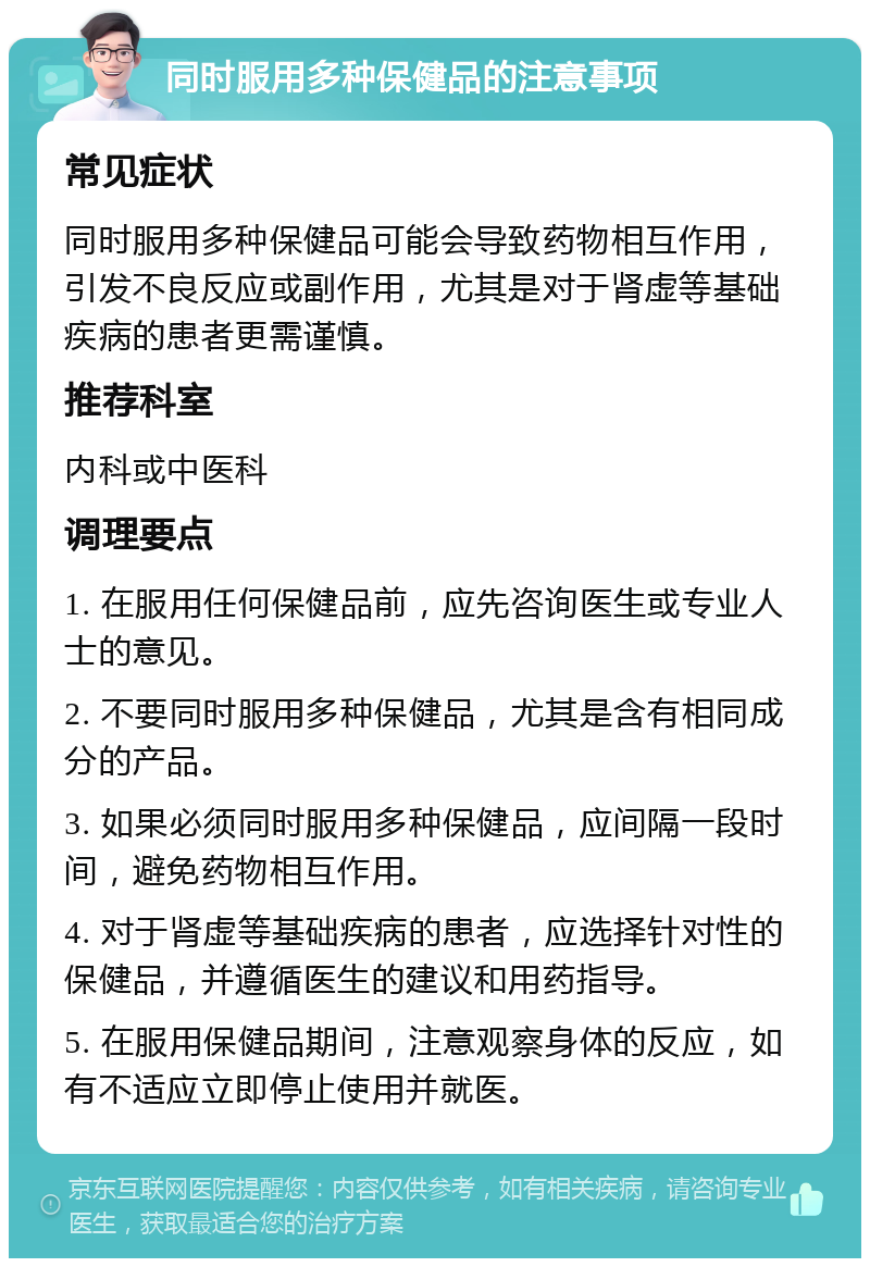 同时服用多种保健品的注意事项 常见症状 同时服用多种保健品可能会导致药物相互作用，引发不良反应或副作用，尤其是对于肾虚等基础疾病的患者更需谨慎。 推荐科室 内科或中医科 调理要点 1. 在服用任何保健品前，应先咨询医生或专业人士的意见。 2. 不要同时服用多种保健品，尤其是含有相同成分的产品。 3. 如果必须同时服用多种保健品，应间隔一段时间，避免药物相互作用。 4. 对于肾虚等基础疾病的患者，应选择针对性的保健品，并遵循医生的建议和用药指导。 5. 在服用保健品期间，注意观察身体的反应，如有不适应立即停止使用并就医。