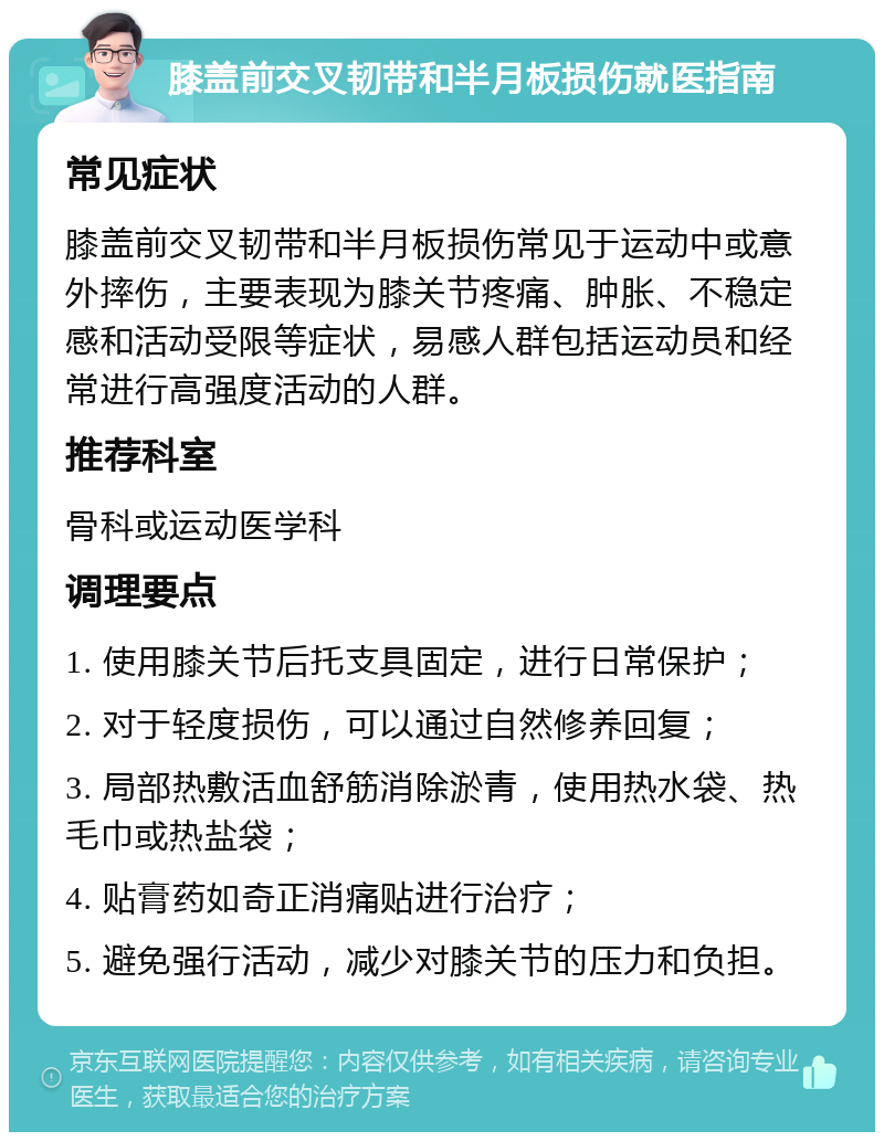 膝盖前交叉韧带和半月板损伤就医指南 常见症状 膝盖前交叉韧带和半月板损伤常见于运动中或意外摔伤，主要表现为膝关节疼痛、肿胀、不稳定感和活动受限等症状，易感人群包括运动员和经常进行高强度活动的人群。 推荐科室 骨科或运动医学科 调理要点 1. 使用膝关节后托支具固定，进行日常保护； 2. 对于轻度损伤，可以通过自然修养回复； 3. 局部热敷活血舒筋消除淤青，使用热水袋、热毛巾或热盐袋； 4. 贴膏药如奇正消痛贴进行治疗； 5. 避免强行活动，减少对膝关节的压力和负担。