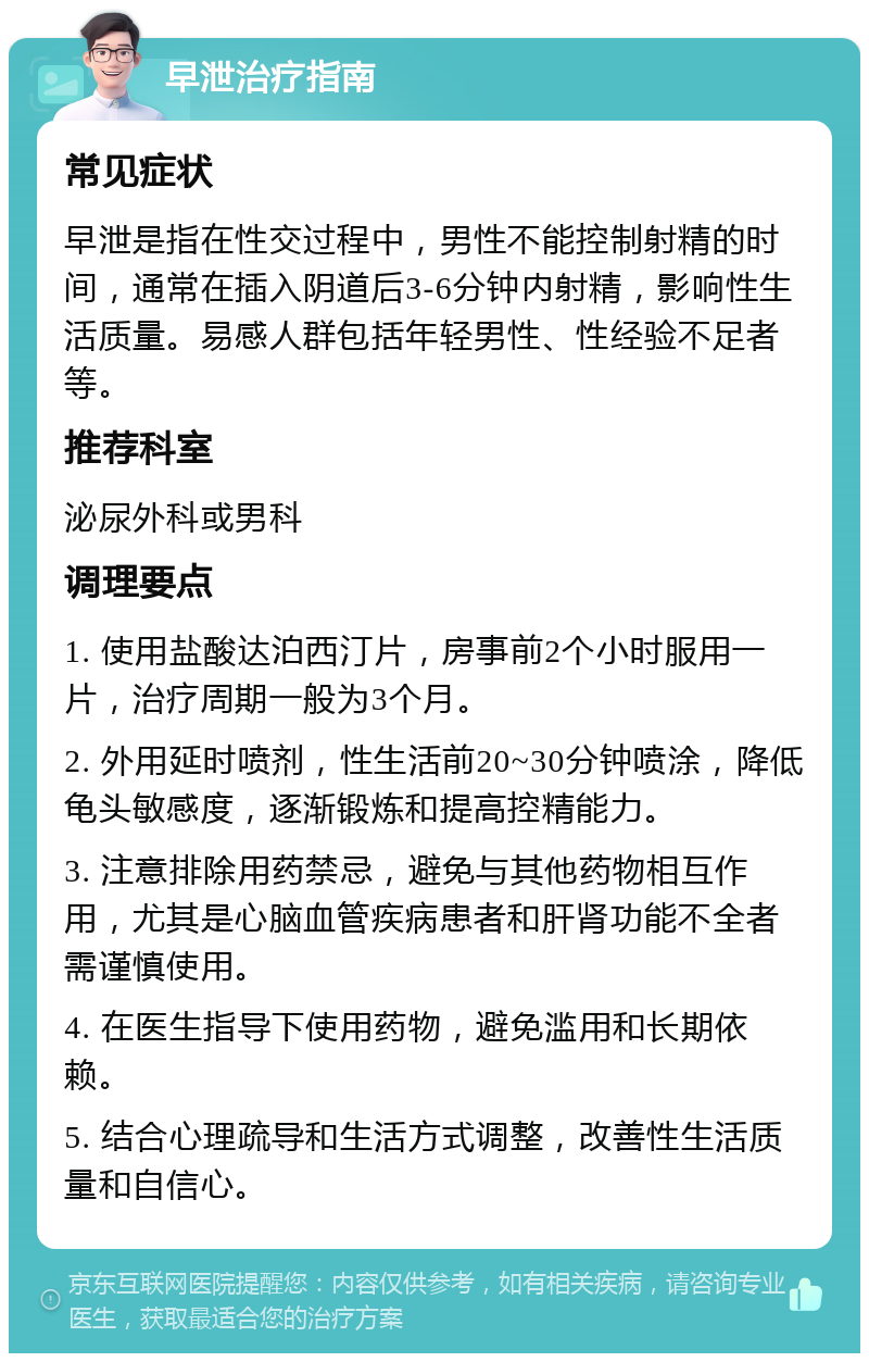 早泄治疗指南 常见症状 早泄是指在性交过程中，男性不能控制射精的时间，通常在插入阴道后3-6分钟内射精，影响性生活质量。易感人群包括年轻男性、性经验不足者等。 推荐科室 泌尿外科或男科 调理要点 1. 使用盐酸达泊西汀片，房事前2个小时服用一片，治疗周期一般为3个月。 2. 外用延时喷剂，性生活前20~30分钟喷涂，降低龟头敏感度，逐渐锻炼和提高控精能力。 3. 注意排除用药禁忌，避免与其他药物相互作用，尤其是心脑血管疾病患者和肝肾功能不全者需谨慎使用。 4. 在医生指导下使用药物，避免滥用和长期依赖。 5. 结合心理疏导和生活方式调整，改善性生活质量和自信心。