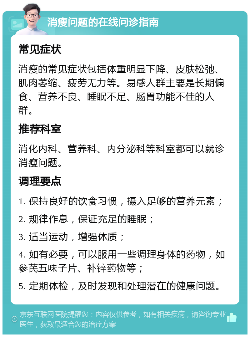 消瘦问题的在线问诊指南 常见症状 消瘦的常见症状包括体重明显下降、皮肤松弛、肌肉萎缩、疲劳无力等。易感人群主要是长期偏食、营养不良、睡眠不足、肠胃功能不佳的人群。 推荐科室 消化内科、营养科、内分泌科等科室都可以就诊消瘦问题。 调理要点 1. 保持良好的饮食习惯，摄入足够的营养元素； 2. 规律作息，保证充足的睡眠； 3. 适当运动，增强体质； 4. 如有必要，可以服用一些调理身体的药物，如参芪五味子片、补锌药物等； 5. 定期体检，及时发现和处理潜在的健康问题。