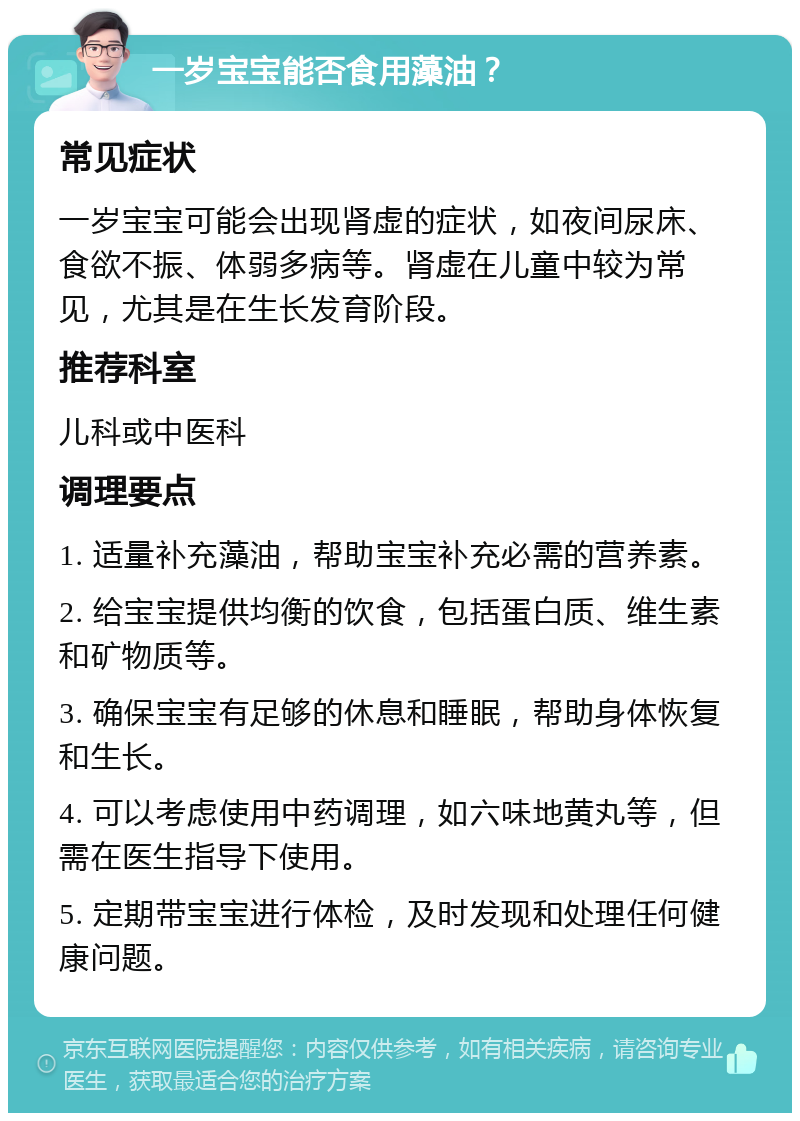 一岁宝宝能否食用藻油？ 常见症状 一岁宝宝可能会出现肾虚的症状，如夜间尿床、食欲不振、体弱多病等。肾虚在儿童中较为常见，尤其是在生长发育阶段。 推荐科室 儿科或中医科 调理要点 1. 适量补充藻油，帮助宝宝补充必需的营养素。 2. 给宝宝提供均衡的饮食，包括蛋白质、维生素和矿物质等。 3. 确保宝宝有足够的休息和睡眠，帮助身体恢复和生长。 4. 可以考虑使用中药调理，如六味地黄丸等，但需在医生指导下使用。 5. 定期带宝宝进行体检，及时发现和处理任何健康问题。