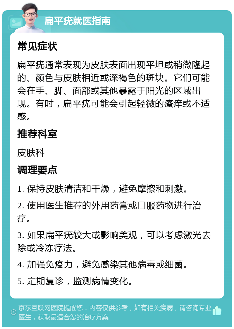 扁平疣就医指南 常见症状 扁平疣通常表现为皮肤表面出现平坦或稍微隆起的、颜色与皮肤相近或深褐色的斑块。它们可能会在手、脚、面部或其他暴露于阳光的区域出现。有时，扁平疣可能会引起轻微的瘙痒或不适感。 推荐科室 皮肤科 调理要点 1. 保持皮肤清洁和干燥，避免摩擦和刺激。 2. 使用医生推荐的外用药膏或口服药物进行治疗。 3. 如果扁平疣较大或影响美观，可以考虑激光去除或冷冻疗法。 4. 加强免疫力，避免感染其他病毒或细菌。 5. 定期复诊，监测病情变化。