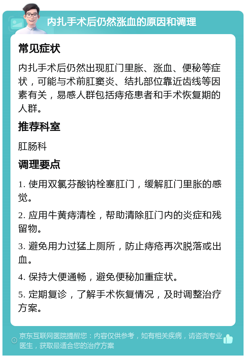 内扎手术后仍然涨血的原因和调理 常见症状 内扎手术后仍然出现肛门里胀、涨血、便秘等症状，可能与术前肛窦炎、结扎部位靠近齿线等因素有关，易感人群包括痔疮患者和手术恢复期的人群。 推荐科室 肛肠科 调理要点 1. 使用双氯芬酸钠栓塞肛门，缓解肛门里胀的感觉。 2. 应用牛黄痔清栓，帮助清除肛门内的炎症和残留物。 3. 避免用力过猛上厕所，防止痔疮再次脱落或出血。 4. 保持大便通畅，避免便秘加重症状。 5. 定期复诊，了解手术恢复情况，及时调整治疗方案。