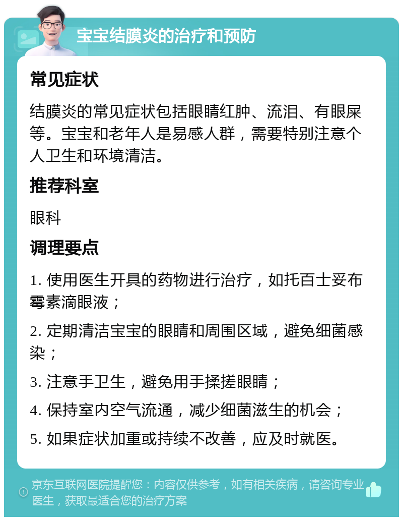 宝宝结膜炎的治疗和预防 常见症状 结膜炎的常见症状包括眼睛红肿、流泪、有眼屎等。宝宝和老年人是易感人群，需要特别注意个人卫生和环境清洁。 推荐科室 眼科 调理要点 1. 使用医生开具的药物进行治疗，如托百士妥布霉素滴眼液； 2. 定期清洁宝宝的眼睛和周围区域，避免细菌感染； 3. 注意手卫生，避免用手揉搓眼睛； 4. 保持室内空气流通，减少细菌滋生的机会； 5. 如果症状加重或持续不改善，应及时就医。