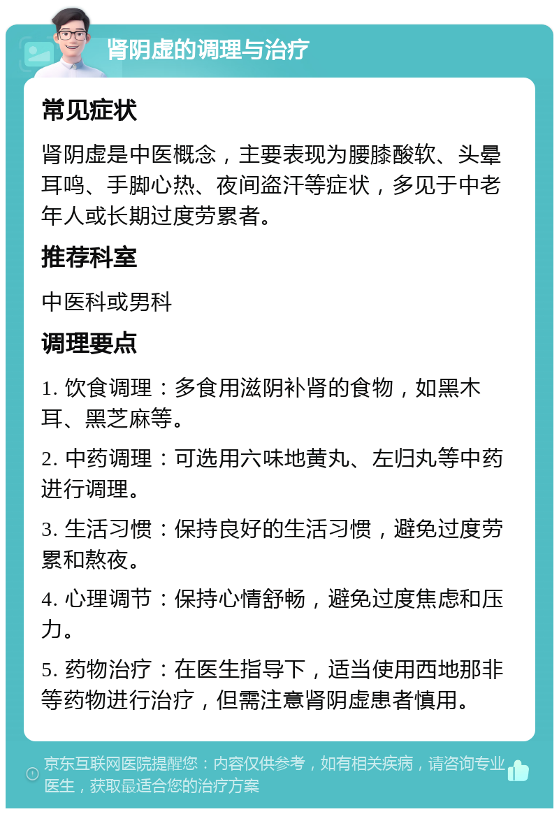 肾阴虚的调理与治疗 常见症状 肾阴虚是中医概念，主要表现为腰膝酸软、头晕耳鸣、手脚心热、夜间盗汗等症状，多见于中老年人或长期过度劳累者。 推荐科室 中医科或男科 调理要点 1. 饮食调理：多食用滋阴补肾的食物，如黑木耳、黑芝麻等。 2. 中药调理：可选用六味地黄丸、左归丸等中药进行调理。 3. 生活习惯：保持良好的生活习惯，避免过度劳累和熬夜。 4. 心理调节：保持心情舒畅，避免过度焦虑和压力。 5. 药物治疗：在医生指导下，适当使用西地那非等药物进行治疗，但需注意肾阴虚患者慎用。