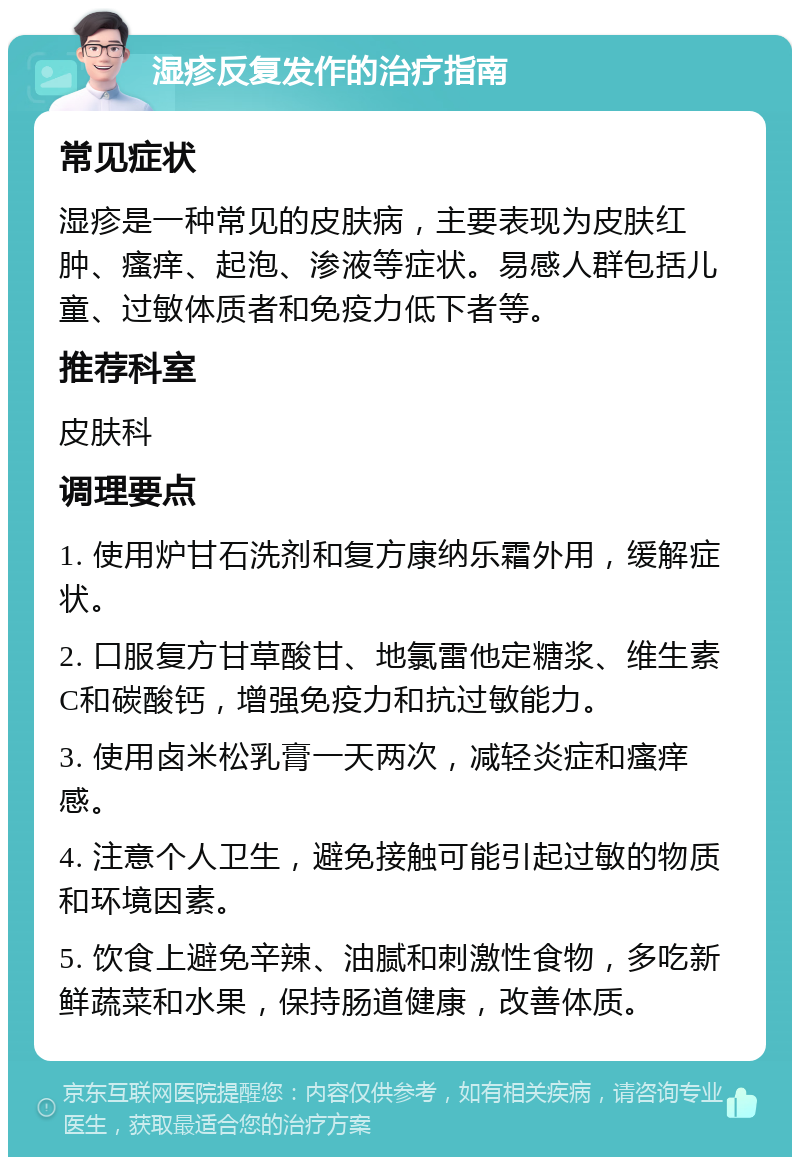 湿疹反复发作的治疗指南 常见症状 湿疹是一种常见的皮肤病，主要表现为皮肤红肿、瘙痒、起泡、渗液等症状。易感人群包括儿童、过敏体质者和免疫力低下者等。 推荐科室 皮肤科 调理要点 1. 使用炉甘石洗剂和复方康纳乐霜外用，缓解症状。 2. 口服复方甘草酸甘、地氯雷他定糖浆、维生素C和碳酸钙，增强免疫力和抗过敏能力。 3. 使用卤米松乳膏一天两次，减轻炎症和瘙痒感。 4. 注意个人卫生，避免接触可能引起过敏的物质和环境因素。 5. 饮食上避免辛辣、油腻和刺激性食物，多吃新鲜蔬菜和水果，保持肠道健康，改善体质。