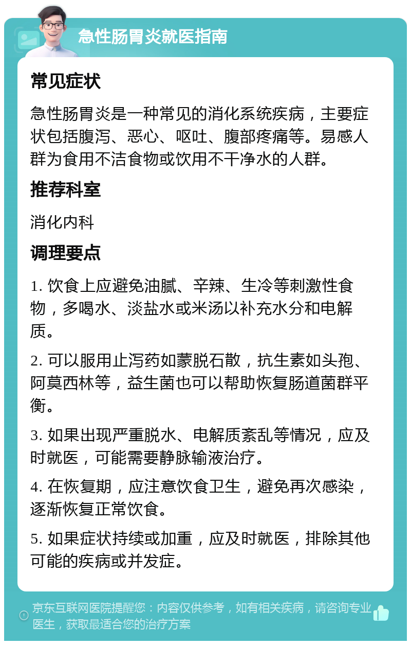 急性肠胃炎就医指南 常见症状 急性肠胃炎是一种常见的消化系统疾病，主要症状包括腹泻、恶心、呕吐、腹部疼痛等。易感人群为食用不洁食物或饮用不干净水的人群。 推荐科室 消化内科 调理要点 1. 饮食上应避免油腻、辛辣、生冷等刺激性食物，多喝水、淡盐水或米汤以补充水分和电解质。 2. 可以服用止泻药如蒙脱石散，抗生素如头孢、阿莫西林等，益生菌也可以帮助恢复肠道菌群平衡。 3. 如果出现严重脱水、电解质紊乱等情况，应及时就医，可能需要静脉输液治疗。 4. 在恢复期，应注意饮食卫生，避免再次感染，逐渐恢复正常饮食。 5. 如果症状持续或加重，应及时就医，排除其他可能的疾病或并发症。