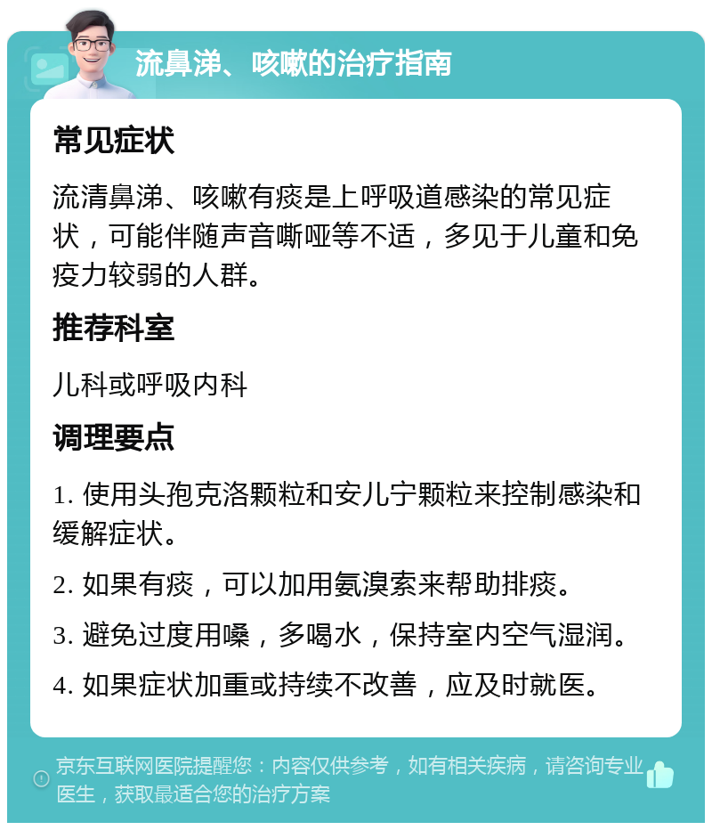 流鼻涕、咳嗽的治疗指南 常见症状 流清鼻涕、咳嗽有痰是上呼吸道感染的常见症状，可能伴随声音嘶哑等不适，多见于儿童和免疫力较弱的人群。 推荐科室 儿科或呼吸内科 调理要点 1. 使用头孢克洛颗粒和安儿宁颗粒来控制感染和缓解症状。 2. 如果有痰，可以加用氨溴索来帮助排痰。 3. 避免过度用嗓，多喝水，保持室内空气湿润。 4. 如果症状加重或持续不改善，应及时就医。