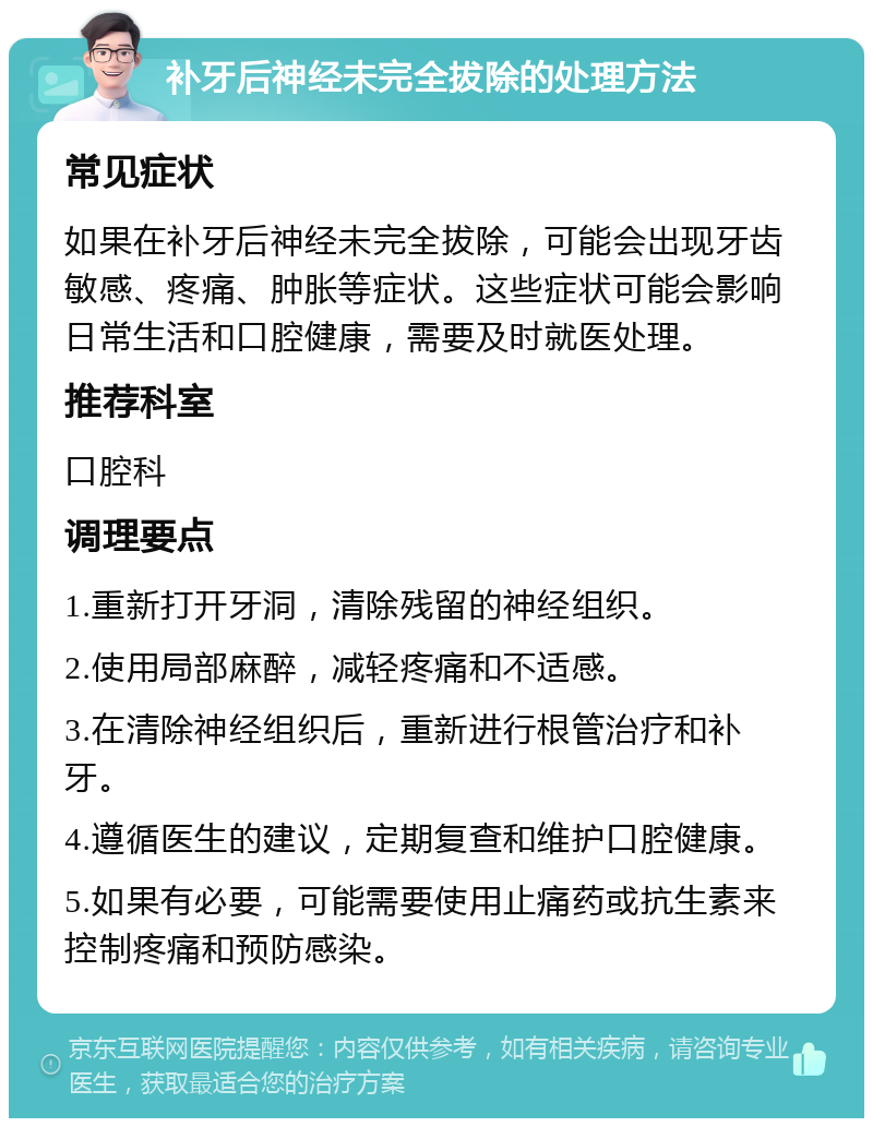 补牙后神经未完全拔除的处理方法 常见症状 如果在补牙后神经未完全拔除，可能会出现牙齿敏感、疼痛、肿胀等症状。这些症状可能会影响日常生活和口腔健康，需要及时就医处理。 推荐科室 口腔科 调理要点 1.重新打开牙洞，清除残留的神经组织。 2.使用局部麻醉，减轻疼痛和不适感。 3.在清除神经组织后，重新进行根管治疗和补牙。 4.遵循医生的建议，定期复查和维护口腔健康。 5.如果有必要，可能需要使用止痛药或抗生素来控制疼痛和预防感染。