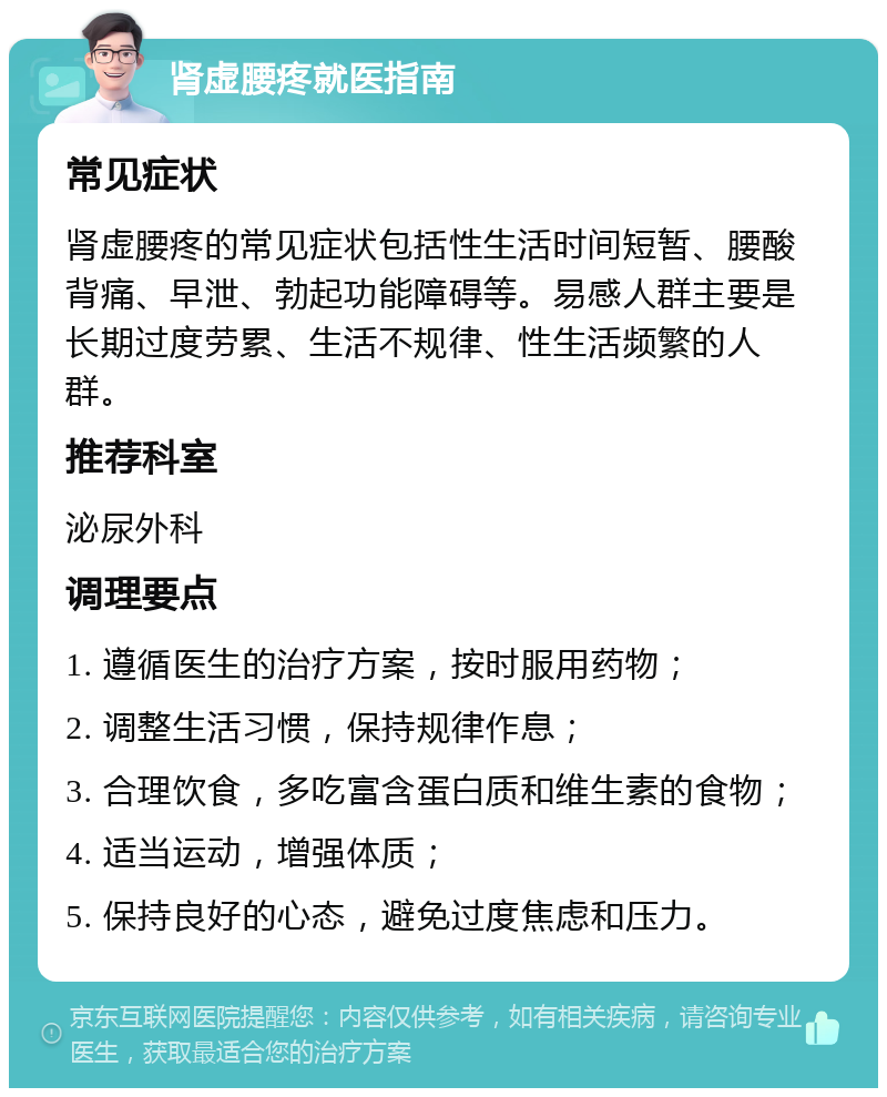 肾虚腰疼就医指南 常见症状 肾虚腰疼的常见症状包括性生活时间短暂、腰酸背痛、早泄、勃起功能障碍等。易感人群主要是长期过度劳累、生活不规律、性生活频繁的人群。 推荐科室 泌尿外科 调理要点 1. 遵循医生的治疗方案，按时服用药物； 2. 调整生活习惯，保持规律作息； 3. 合理饮食，多吃富含蛋白质和维生素的食物； 4. 适当运动，增强体质； 5. 保持良好的心态，避免过度焦虑和压力。