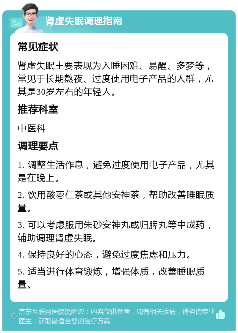 肾虚失眠调理指南 常见症状 肾虚失眠主要表现为入睡困难、易醒、多梦等，常见于长期熬夜、过度使用电子产品的人群，尤其是30岁左右的年轻人。 推荐科室 中医科 调理要点 1. 调整生活作息，避免过度使用电子产品，尤其是在晚上。 2. 饮用酸枣仁茶或其他安神茶，帮助改善睡眠质量。 3. 可以考虑服用朱砂安神丸或归脾丸等中成药，辅助调理肾虚失眠。 4. 保持良好的心态，避免过度焦虑和压力。 5. 适当进行体育锻炼，增强体质，改善睡眠质量。