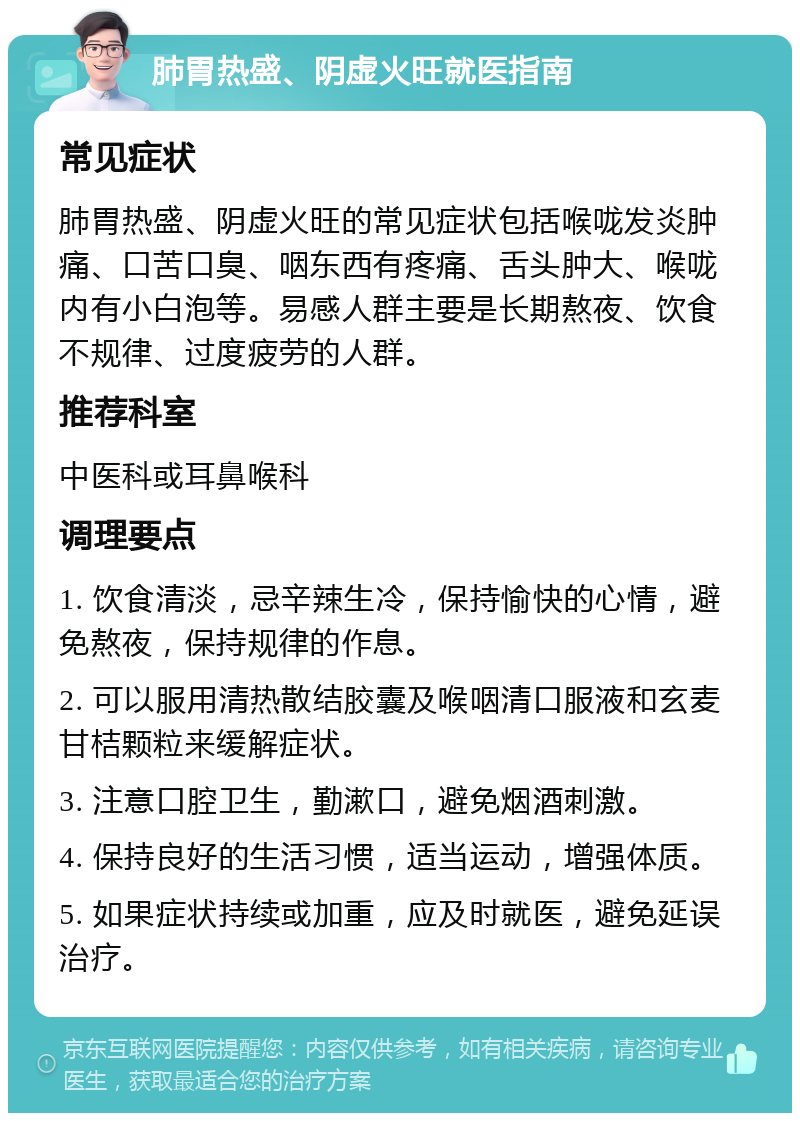 肺胃热盛、阴虚火旺就医指南 常见症状 肺胃热盛、阴虚火旺的常见症状包括喉咙发炎肿痛、口苦口臭、咽东西有疼痛、舌头肿大、喉咙内有小白泡等。易感人群主要是长期熬夜、饮食不规律、过度疲劳的人群。 推荐科室 中医科或耳鼻喉科 调理要点 1. 饮食清淡，忌辛辣生冷，保持愉快的心情，避免熬夜，保持规律的作息。 2. 可以服用清热散结胶囊及喉咽清口服液和玄麦甘桔颗粒来缓解症状。 3. 注意口腔卫生，勤漱口，避免烟酒刺激。 4. 保持良好的生活习惯，适当运动，增强体质。 5. 如果症状持续或加重，应及时就医，避免延误治疗。