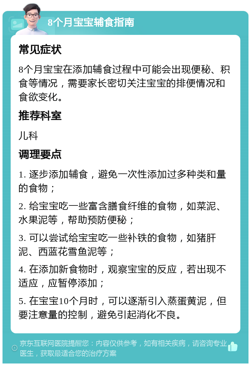 8个月宝宝辅食指南 常见症状 8个月宝宝在添加辅食过程中可能会出现便秘、积食等情况，需要家长密切关注宝宝的排便情况和食欲变化。 推荐科室 儿科 调理要点 1. 逐步添加辅食，避免一次性添加过多种类和量的食物； 2. 给宝宝吃一些富含膳食纤维的食物，如菜泥、水果泥等，帮助预防便秘； 3. 可以尝试给宝宝吃一些补铁的食物，如猪肝泥、西蓝花雪鱼泥等； 4. 在添加新食物时，观察宝宝的反应，若出现不适应，应暂停添加； 5. 在宝宝10个月时，可以逐渐引入蒸蛋黄泥，但要注意量的控制，避免引起消化不良。