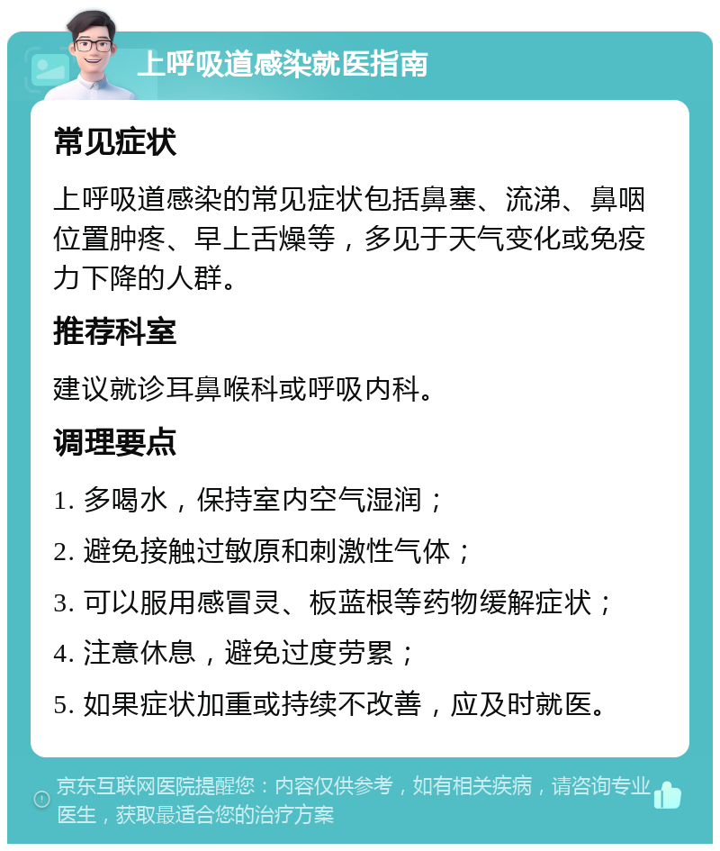 上呼吸道感染就医指南 常见症状 上呼吸道感染的常见症状包括鼻塞、流涕、鼻咽位置肿疼、早上舌燥等，多见于天气变化或免疫力下降的人群。 推荐科室 建议就诊耳鼻喉科或呼吸内科。 调理要点 1. 多喝水，保持室内空气湿润； 2. 避免接触过敏原和刺激性气体； 3. 可以服用感冒灵、板蓝根等药物缓解症状； 4. 注意休息，避免过度劳累； 5. 如果症状加重或持续不改善，应及时就医。