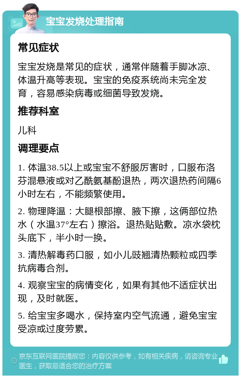 宝宝发烧处理指南 常见症状 宝宝发烧是常见的症状，通常伴随着手脚冰凉、体温升高等表现。宝宝的免疫系统尚未完全发育，容易感染病毒或细菌导致发烧。 推荐科室 儿科 调理要点 1. 体温38.5以上或宝宝不舒服厉害时，口服布洛芬混悬液或对乙酰氨基酚退热，两次退热药间隔6小时左右，不能频繁使用。 2. 物理降温：大腿根部擦、腋下擦，这俩部位热水（水温37°左右）擦浴。退热贴贴敷。凉水袋枕头底下，半小时一换。 3. 清热解毒药口服，如小儿豉翘清热颗粒或四季抗病毒合剂。 4. 观察宝宝的病情变化，如果有其他不适症状出现，及时就医。 5. 给宝宝多喝水，保持室内空气流通，避免宝宝受凉或过度劳累。