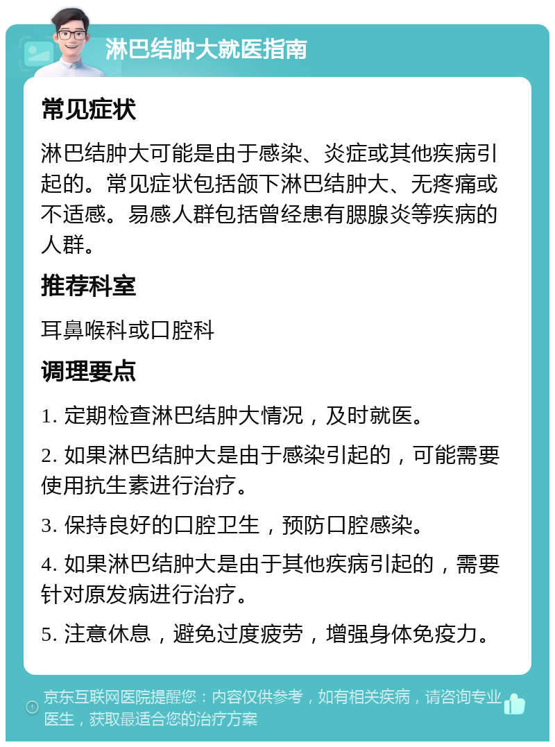 淋巴结肿大就医指南 常见症状 淋巴结肿大可能是由于感染、炎症或其他疾病引起的。常见症状包括颌下淋巴结肿大、无疼痛或不适感。易感人群包括曾经患有腮腺炎等疾病的人群。 推荐科室 耳鼻喉科或口腔科 调理要点 1. 定期检查淋巴结肿大情况，及时就医。 2. 如果淋巴结肿大是由于感染引起的，可能需要使用抗生素进行治疗。 3. 保持良好的口腔卫生，预防口腔感染。 4. 如果淋巴结肿大是由于其他疾病引起的，需要针对原发病进行治疗。 5. 注意休息，避免过度疲劳，增强身体免疫力。