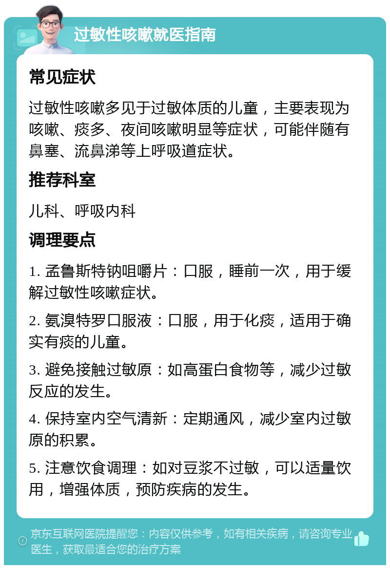 过敏性咳嗽就医指南 常见症状 过敏性咳嗽多见于过敏体质的儿童，主要表现为咳嗽、痰多、夜间咳嗽明显等症状，可能伴随有鼻塞、流鼻涕等上呼吸道症状。 推荐科室 儿科、呼吸内科 调理要点 1. 孟鲁斯特钠咀嚼片：口服，睡前一次，用于缓解过敏性咳嗽症状。 2. 氨溴特罗口服液：口服，用于化痰，适用于确实有痰的儿童。 3. 避免接触过敏原：如高蛋白食物等，减少过敏反应的发生。 4. 保持室内空气清新：定期通风，减少室内过敏原的积累。 5. 注意饮食调理：如对豆浆不过敏，可以适量饮用，增强体质，预防疾病的发生。