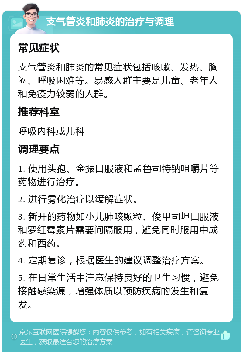 支气管炎和肺炎的治疗与调理 常见症状 支气管炎和肺炎的常见症状包括咳嗽、发热、胸闷、呼吸困难等。易感人群主要是儿童、老年人和免疫力较弱的人群。 推荐科室 呼吸内科或儿科 调理要点 1. 使用头孢、金振口服液和孟鲁司特钠咀嚼片等药物进行治疗。 2. 进行雾化治疗以缓解症状。 3. 新开的药物如小儿肺咳颗粒、俊甲司坦口服液和罗红霉素片需要间隔服用，避免同时服用中成药和西药。 4. 定期复诊，根据医生的建议调整治疗方案。 5. 在日常生活中注意保持良好的卫生习惯，避免接触感染源，增强体质以预防疾病的发生和复发。