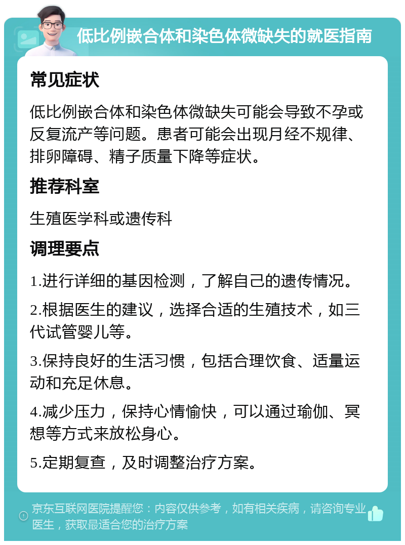 低比例嵌合体和染色体微缺失的就医指南 常见症状 低比例嵌合体和染色体微缺失可能会导致不孕或反复流产等问题。患者可能会出现月经不规律、排卵障碍、精子质量下降等症状。 推荐科室 生殖医学科或遗传科 调理要点 1.进行详细的基因检测，了解自己的遗传情况。 2.根据医生的建议，选择合适的生殖技术，如三代试管婴儿等。 3.保持良好的生活习惯，包括合理饮食、适量运动和充足休息。 4.减少压力，保持心情愉快，可以通过瑜伽、冥想等方式来放松身心。 5.定期复查，及时调整治疗方案。