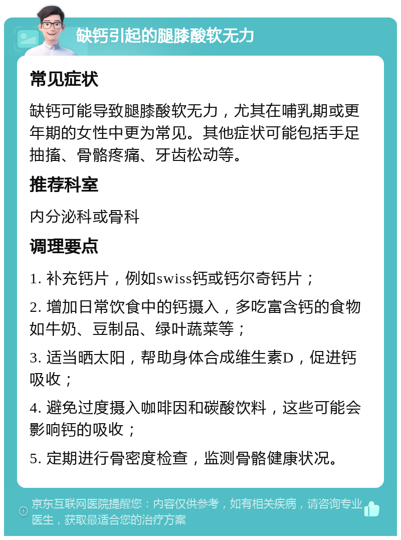 缺钙引起的腿膝酸软无力 常见症状 缺钙可能导致腿膝酸软无力，尤其在哺乳期或更年期的女性中更为常见。其他症状可能包括手足抽搐、骨骼疼痛、牙齿松动等。 推荐科室 内分泌科或骨科 调理要点 1. 补充钙片，例如swiss钙或钙尔奇钙片； 2. 增加日常饮食中的钙摄入，多吃富含钙的食物如牛奶、豆制品、绿叶蔬菜等； 3. 适当晒太阳，帮助身体合成维生素D，促进钙吸收； 4. 避免过度摄入咖啡因和碳酸饮料，这些可能会影响钙的吸收； 5. 定期进行骨密度检查，监测骨骼健康状况。