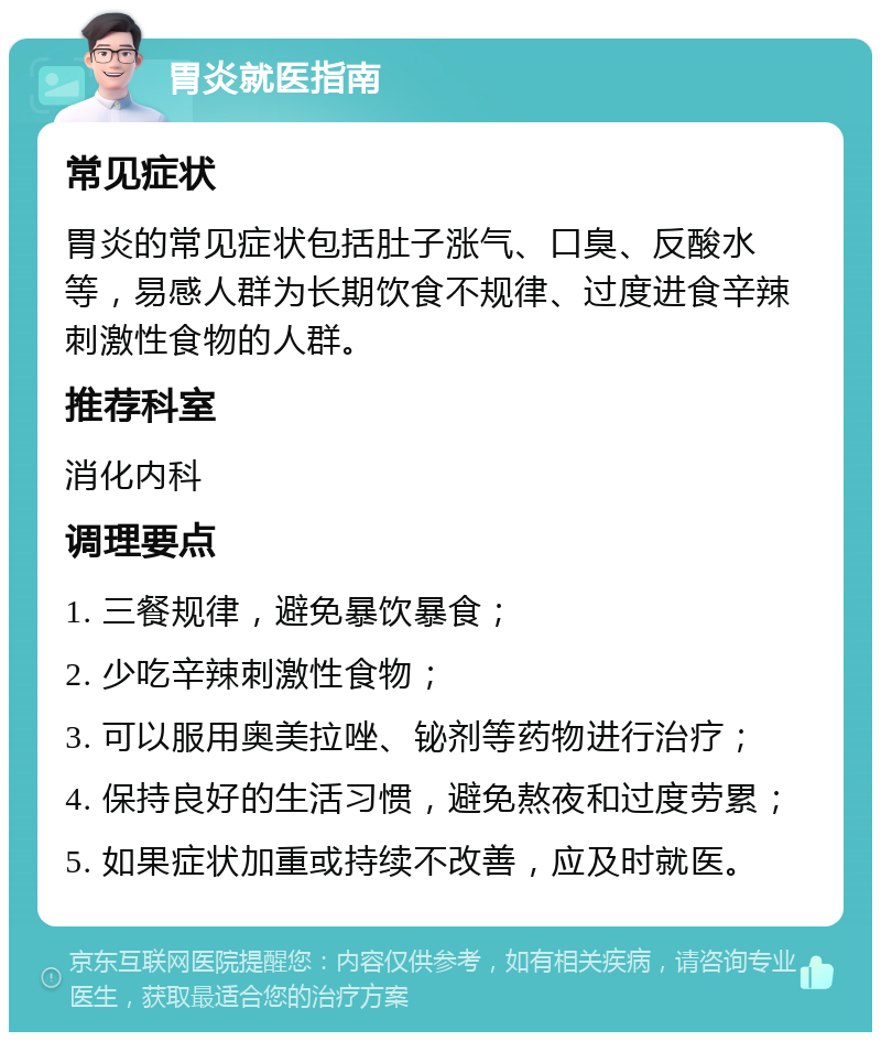 胃炎就医指南 常见症状 胃炎的常见症状包括肚子涨气、口臭、反酸水等，易感人群为长期饮食不规律、过度进食辛辣刺激性食物的人群。 推荐科室 消化内科 调理要点 1. 三餐规律，避免暴饮暴食； 2. 少吃辛辣刺激性食物； 3. 可以服用奥美拉唑、铋剂等药物进行治疗； 4. 保持良好的生活习惯，避免熬夜和过度劳累； 5. 如果症状加重或持续不改善，应及时就医。