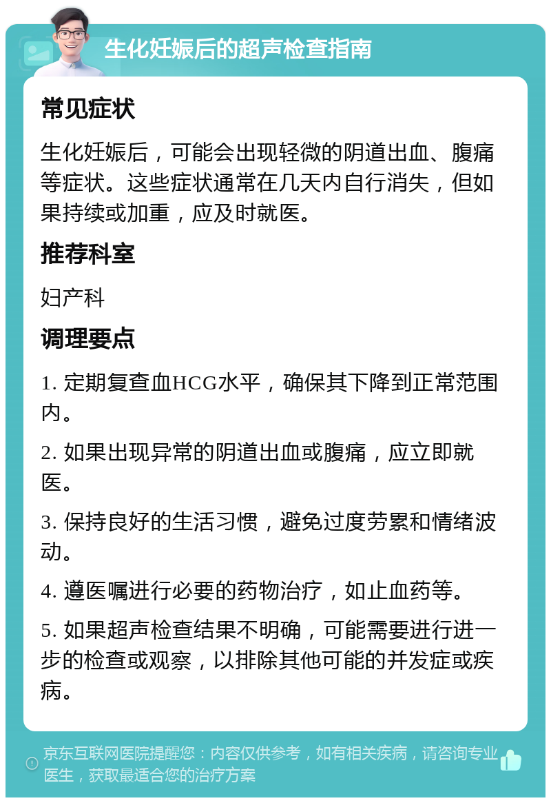 生化妊娠后的超声检查指南 常见症状 生化妊娠后，可能会出现轻微的阴道出血、腹痛等症状。这些症状通常在几天内自行消失，但如果持续或加重，应及时就医。 推荐科室 妇产科 调理要点 1. 定期复查血HCG水平，确保其下降到正常范围内。 2. 如果出现异常的阴道出血或腹痛，应立即就医。 3. 保持良好的生活习惯，避免过度劳累和情绪波动。 4. 遵医嘱进行必要的药物治疗，如止血药等。 5. 如果超声检查结果不明确，可能需要进行进一步的检查或观察，以排除其他可能的并发症或疾病。