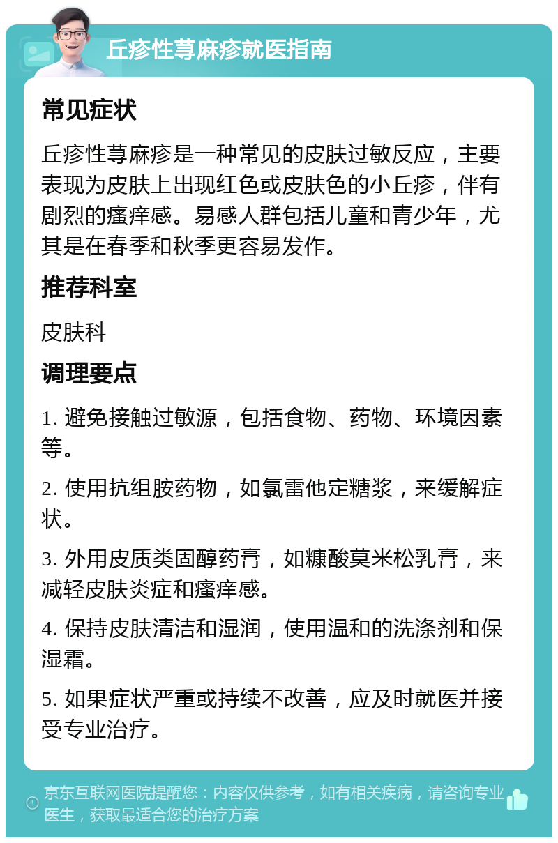 丘疹性荨麻疹就医指南 常见症状 丘疹性荨麻疹是一种常见的皮肤过敏反应，主要表现为皮肤上出现红色或皮肤色的小丘疹，伴有剧烈的瘙痒感。易感人群包括儿童和青少年，尤其是在春季和秋季更容易发作。 推荐科室 皮肤科 调理要点 1. 避免接触过敏源，包括食物、药物、环境因素等。 2. 使用抗组胺药物，如氯雷他定糖浆，来缓解症状。 3. 外用皮质类固醇药膏，如糠酸莫米松乳膏，来减轻皮肤炎症和瘙痒感。 4. 保持皮肤清洁和湿润，使用温和的洗涤剂和保湿霜。 5. 如果症状严重或持续不改善，应及时就医并接受专业治疗。