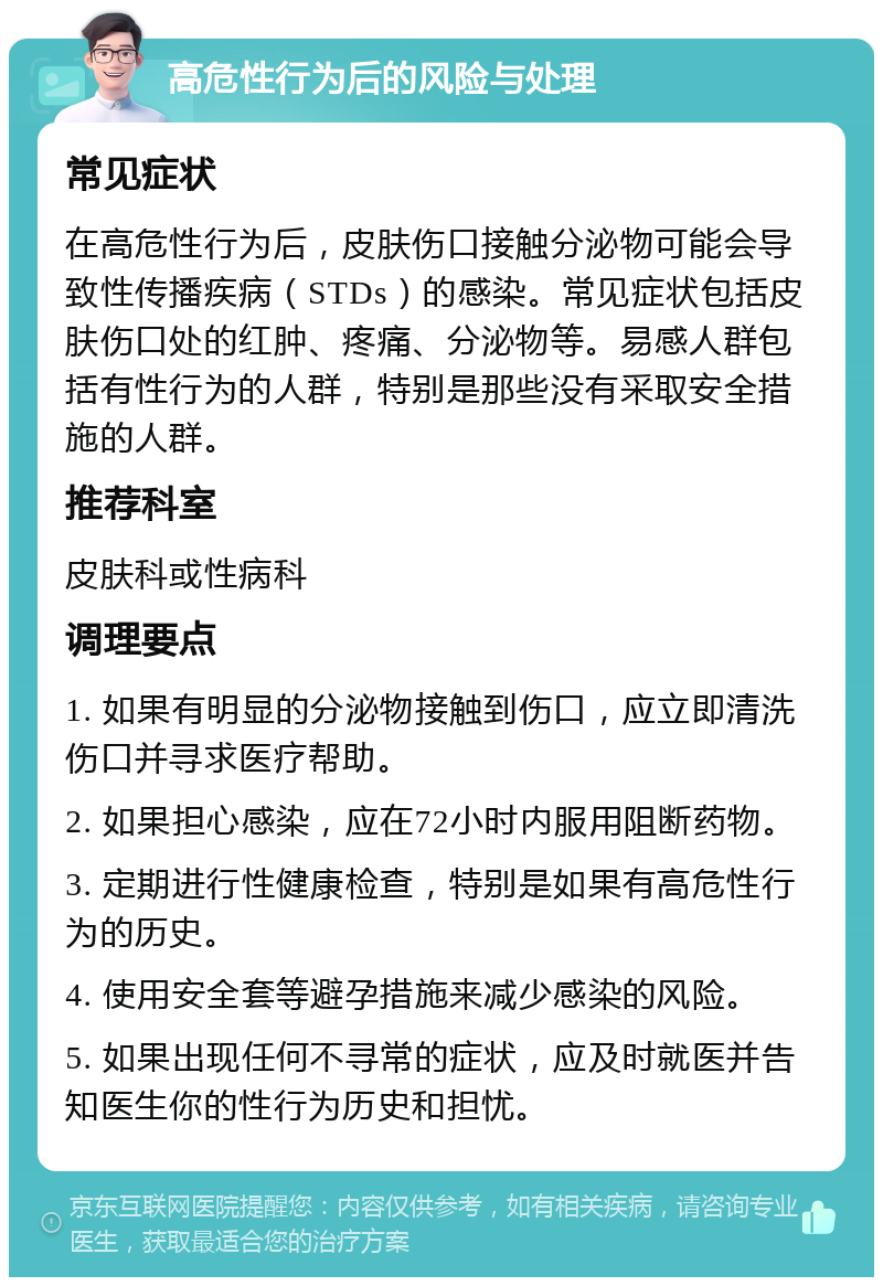 高危性行为后的风险与处理 常见症状 在高危性行为后，皮肤伤口接触分泌物可能会导致性传播疾病（STDs）的感染。常见症状包括皮肤伤口处的红肿、疼痛、分泌物等。易感人群包括有性行为的人群，特别是那些没有采取安全措施的人群。 推荐科室 皮肤科或性病科 调理要点 1. 如果有明显的分泌物接触到伤口，应立即清洗伤口并寻求医疗帮助。 2. 如果担心感染，应在72小时内服用阻断药物。 3. 定期进行性健康检查，特别是如果有高危性行为的历史。 4. 使用安全套等避孕措施来减少感染的风险。 5. 如果出现任何不寻常的症状，应及时就医并告知医生你的性行为历史和担忧。