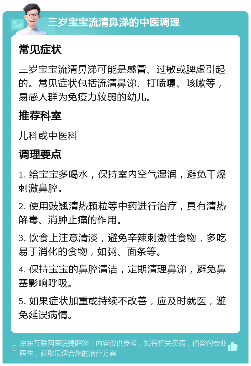 三岁宝宝流清鼻涕的中医调理 常见症状 三岁宝宝流清鼻涕可能是感冒、过敏或脾虚引起的。常见症状包括流清鼻涕、打喷嚏、咳嗽等，易感人群为免疫力较弱的幼儿。 推荐科室 儿科或中医科 调理要点 1. 给宝宝多喝水，保持室内空气湿润，避免干燥刺激鼻腔。 2. 使用豉翘清热颗粒等中药进行治疗，具有清热解毒、消肿止痛的作用。 3. 饮食上注意清淡，避免辛辣刺激性食物，多吃易于消化的食物，如粥、面条等。 4. 保持宝宝的鼻腔清洁，定期清理鼻涕，避免鼻塞影响呼吸。 5. 如果症状加重或持续不改善，应及时就医，避免延误病情。