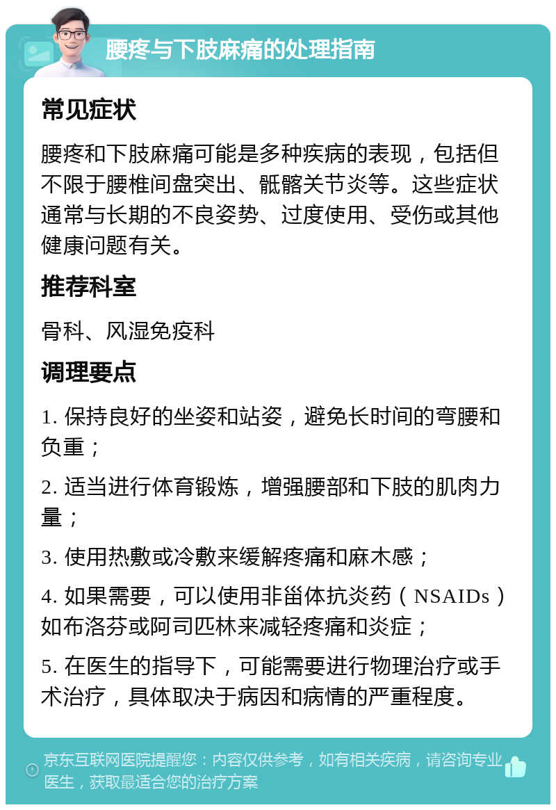 腰疼与下肢麻痛的处理指南 常见症状 腰疼和下肢麻痛可能是多种疾病的表现，包括但不限于腰椎间盘突出、骶髂关节炎等。这些症状通常与长期的不良姿势、过度使用、受伤或其他健康问题有关。 推荐科室 骨科、风湿免疫科 调理要点 1. 保持良好的坐姿和站姿，避免长时间的弯腰和负重； 2. 适当进行体育锻炼，增强腰部和下肢的肌肉力量； 3. 使用热敷或冷敷来缓解疼痛和麻木感； 4. 如果需要，可以使用非甾体抗炎药（NSAIDs）如布洛芬或阿司匹林来减轻疼痛和炎症； 5. 在医生的指导下，可能需要进行物理治疗或手术治疗，具体取决于病因和病情的严重程度。