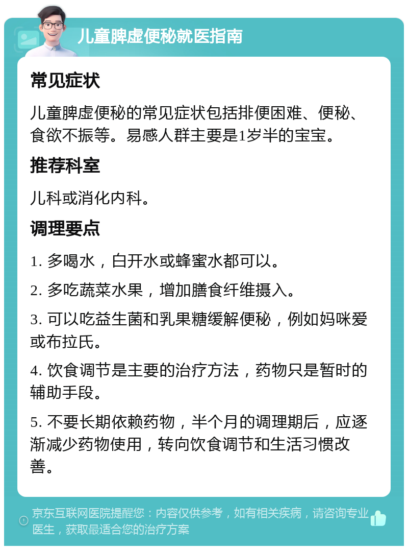 儿童脾虚便秘就医指南 常见症状 儿童脾虚便秘的常见症状包括排便困难、便秘、食欲不振等。易感人群主要是1岁半的宝宝。 推荐科室 儿科或消化内科。 调理要点 1. 多喝水，白开水或蜂蜜水都可以。 2. 多吃蔬菜水果，增加膳食纤维摄入。 3. 可以吃益生菌和乳果糖缓解便秘，例如妈咪爱或布拉氏。 4. 饮食调节是主要的治疗方法，药物只是暂时的辅助手段。 5. 不要长期依赖药物，半个月的调理期后，应逐渐减少药物使用，转向饮食调节和生活习惯改善。