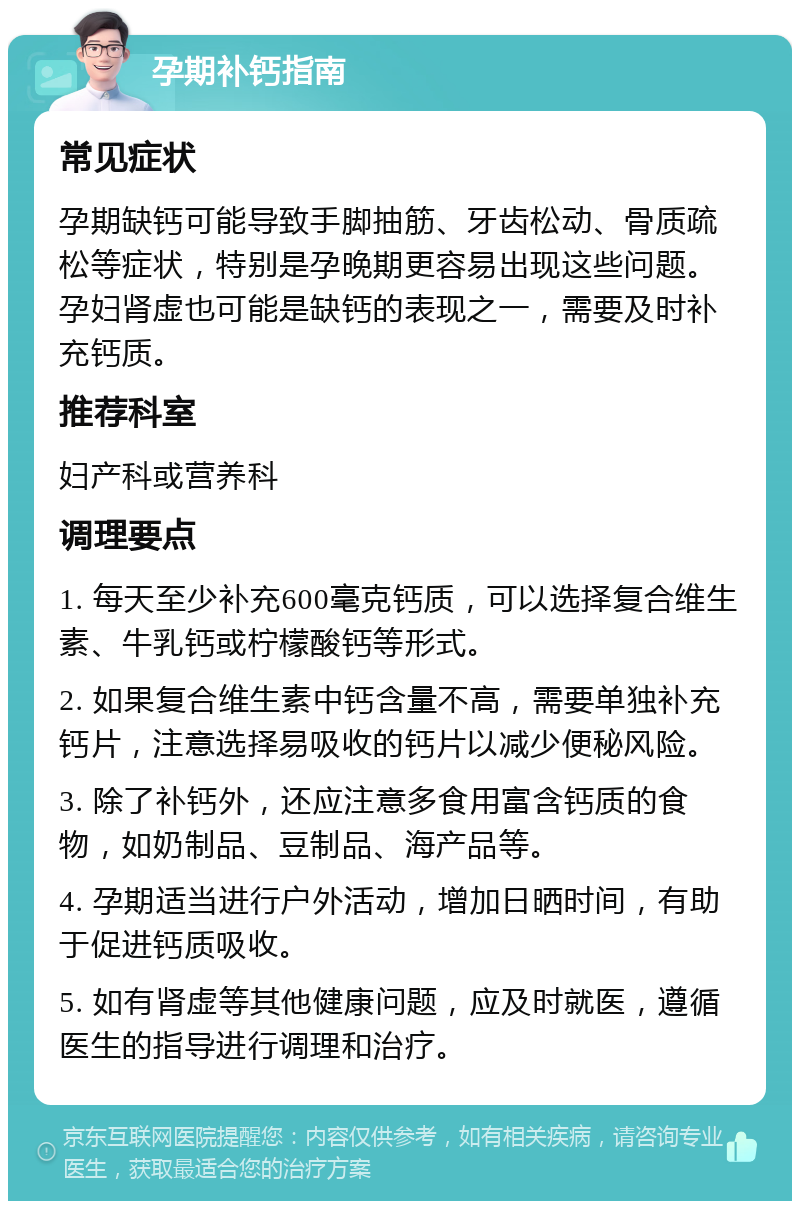 孕期补钙指南 常见症状 孕期缺钙可能导致手脚抽筋、牙齿松动、骨质疏松等症状，特别是孕晚期更容易出现这些问题。孕妇肾虚也可能是缺钙的表现之一，需要及时补充钙质。 推荐科室 妇产科或营养科 调理要点 1. 每天至少补充600毫克钙质，可以选择复合维生素、牛乳钙或柠檬酸钙等形式。 2. 如果复合维生素中钙含量不高，需要单独补充钙片，注意选择易吸收的钙片以减少便秘风险。 3. 除了补钙外，还应注意多食用富含钙质的食物，如奶制品、豆制品、海产品等。 4. 孕期适当进行户外活动，增加日晒时间，有助于促进钙质吸收。 5. 如有肾虚等其他健康问题，应及时就医，遵循医生的指导进行调理和治疗。