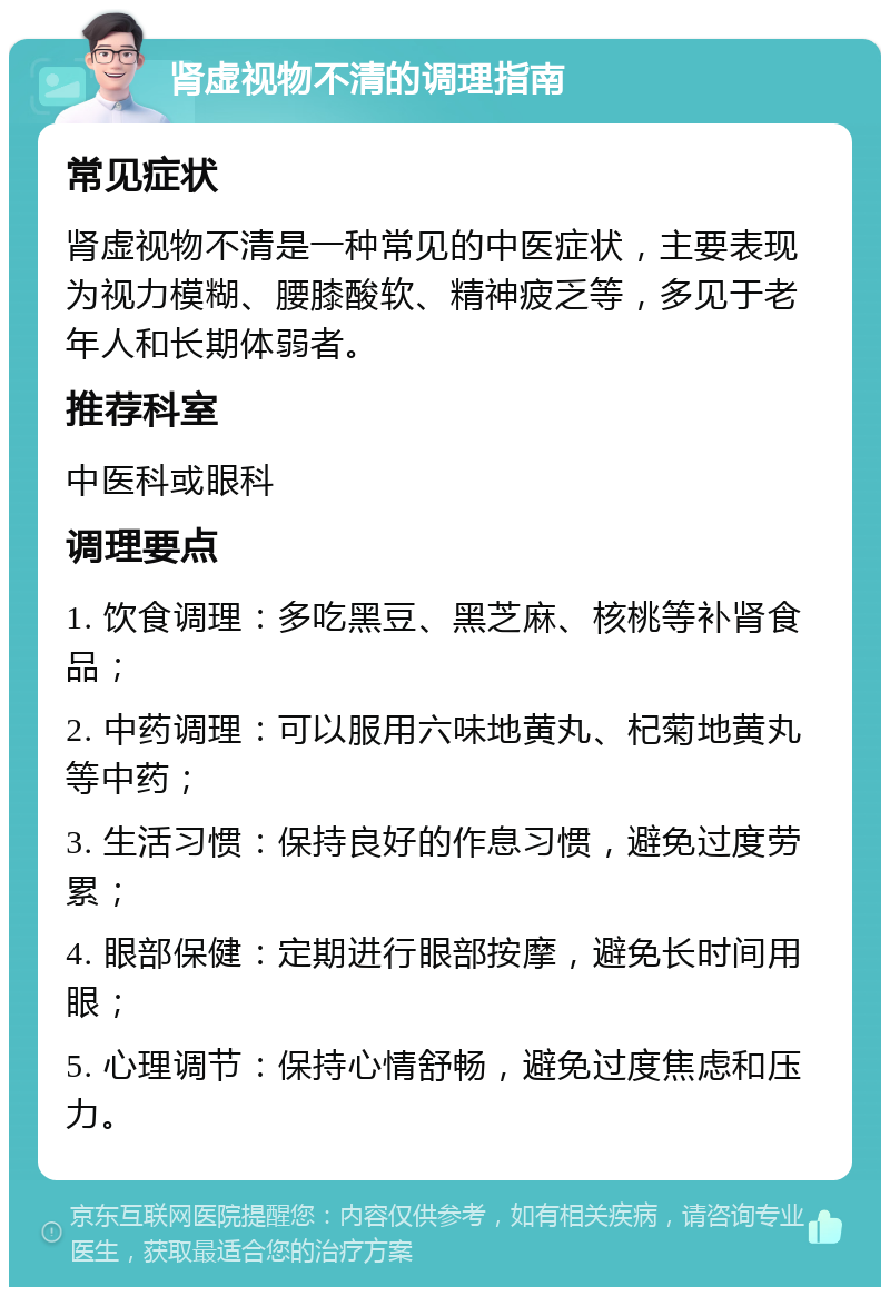 肾虚视物不清的调理指南 常见症状 肾虚视物不清是一种常见的中医症状，主要表现为视力模糊、腰膝酸软、精神疲乏等，多见于老年人和长期体弱者。 推荐科室 中医科或眼科 调理要点 1. 饮食调理：多吃黑豆、黑芝麻、核桃等补肾食品； 2. 中药调理：可以服用六味地黄丸、杞菊地黄丸等中药； 3. 生活习惯：保持良好的作息习惯，避免过度劳累； 4. 眼部保健：定期进行眼部按摩，避免长时间用眼； 5. 心理调节：保持心情舒畅，避免过度焦虑和压力。