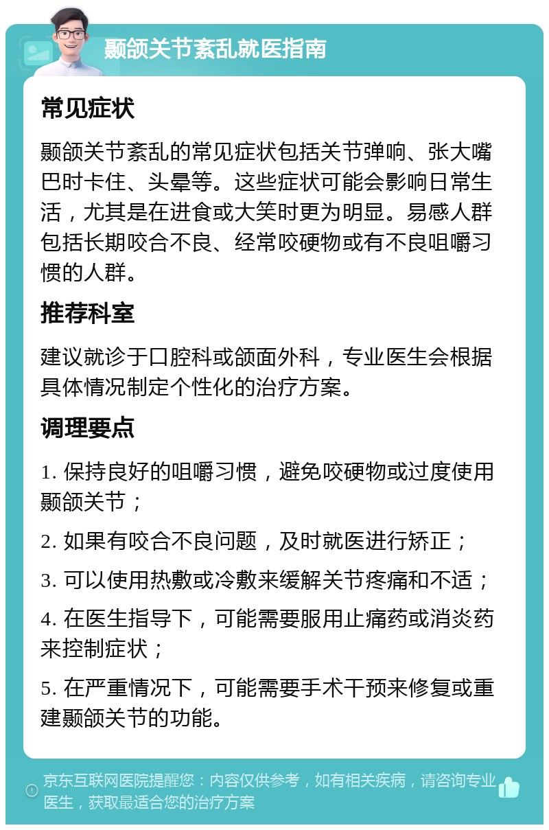 颞颌关节紊乱就医指南 常见症状 颞颌关节紊乱的常见症状包括关节弹响、张大嘴巴时卡住、头晕等。这些症状可能会影响日常生活，尤其是在进食或大笑时更为明显。易感人群包括长期咬合不良、经常咬硬物或有不良咀嚼习惯的人群。 推荐科室 建议就诊于口腔科或颌面外科，专业医生会根据具体情况制定个性化的治疗方案。 调理要点 1. 保持良好的咀嚼习惯，避免咬硬物或过度使用颞颌关节； 2. 如果有咬合不良问题，及时就医进行矫正； 3. 可以使用热敷或冷敷来缓解关节疼痛和不适； 4. 在医生指导下，可能需要服用止痛药或消炎药来控制症状； 5. 在严重情况下，可能需要手术干预来修复或重建颞颌关节的功能。