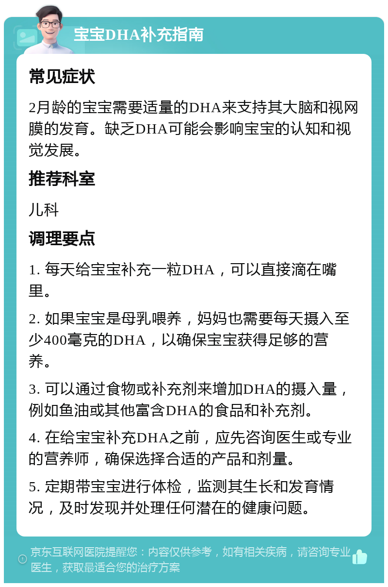 宝宝DHA补充指南 常见症状 2月龄的宝宝需要适量的DHA来支持其大脑和视网膜的发育。缺乏DHA可能会影响宝宝的认知和视觉发展。 推荐科室 儿科 调理要点 1. 每天给宝宝补充一粒DHA，可以直接滴在嘴里。 2. 如果宝宝是母乳喂养，妈妈也需要每天摄入至少400毫克的DHA，以确保宝宝获得足够的营养。 3. 可以通过食物或补充剂来增加DHA的摄入量，例如鱼油或其他富含DHA的食品和补充剂。 4. 在给宝宝补充DHA之前，应先咨询医生或专业的营养师，确保选择合适的产品和剂量。 5. 定期带宝宝进行体检，监测其生长和发育情况，及时发现并处理任何潜在的健康问题。