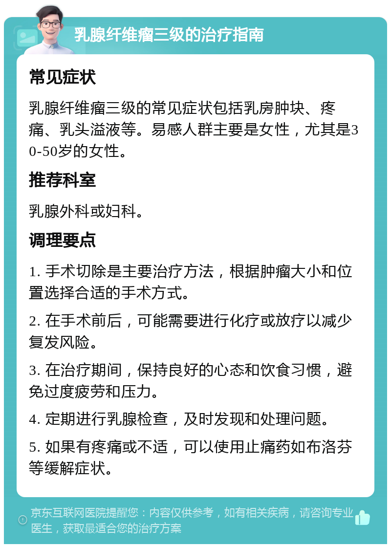 乳腺纤维瘤三级的治疗指南 常见症状 乳腺纤维瘤三级的常见症状包括乳房肿块、疼痛、乳头溢液等。易感人群主要是女性，尤其是30-50岁的女性。 推荐科室 乳腺外科或妇科。 调理要点 1. 手术切除是主要治疗方法，根据肿瘤大小和位置选择合适的手术方式。 2. 在手术前后，可能需要进行化疗或放疗以减少复发风险。 3. 在治疗期间，保持良好的心态和饮食习惯，避免过度疲劳和压力。 4. 定期进行乳腺检查，及时发现和处理问题。 5. 如果有疼痛或不适，可以使用止痛药如布洛芬等缓解症状。